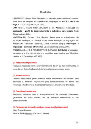 Referências
LAMPRECHT, Regina Ritter. Memórias do passado, repercussões no presente:
vinte anos de pesquisa em Aquisição da Linguagem na PUCRS. Letras de
Hoje. N. 132, v. 38, p.11-16, jun. 2003.
LAMPRECHT, Regina Ritter Lamprecht et alli. Aquisição fonológica do
português – perfil de desenvolvimento e subsídios para terapia. Porto
Alegre: Artmed, 2004.
MATZENAUER, Carmen Lúcia Barreto. Bases para o entendimento da
aquisição fonológica. In.: Scarpa, Ester Mirian. Aquisição da linguagem. In.:
MUSSALIM, Fernanda; BENTES, Anna Christina (orgs.) Introdução à
lingüística – domínios e fronteiras. Vol. 2. São Paulo: Cortez, 2003.
MCCLELLAND, J. D. & RUMELHART, D. E. Parallel distributed processing:
explorations in the microstructure of cognition: psychological and biological
models. V.2. Cambridge: MIT, 1986.

(1) Pesquisas longitudinais
Pesquisas realizadas com o acompanhamento de um ou mais informantes ao
longo de um determinado período de tempo (semanas, meses, anos).

(2) Noam Chomsky
Lingüista responsável pelas primeiras idéias relacionadas ao inatismo. Este
estudioso é, também, responsável pelo desenvolvimento da Teoria dos
Princípios e Parâmetros e de conceitos lingüísticos amplamente difundidos.

(3) Pesquisas transversais
Pesquisas realizadas com o acompanhamento de diferentes informantes,
geralmente em maior número, em um momento determinado do seu
desenvolvimento.

(4) Formação de formas lingüísticas nunca ouvidas (exemplos)
Mãe: O leite tá quente.
Menina: Então diquenta. (3anos e11meses)

53

 