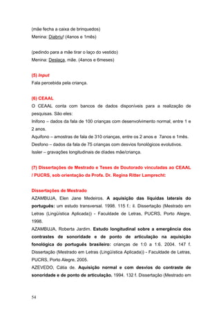 (mãe fecha a caixa de brinquedos)
Menina: Diabriu! (4anos e 1mês)
(pedindo para a mãe tirar o laço do vestido)
Menina: Deslaça, mãe. (4anos e 6meses)

(5) Input
Fala percebida pela criança.

(6) CEAAL
O CEAAL conta com bancos de dados disponíveis para a realização de
pesquisas. São eles:
Inifono – dados da fala de 100 crianças com desenvolvimento normal, entre 1 e
2 anos.
Aquifono – amostras de fala de 310 crianças, entre os 2 anos e 7anos e 1mês.
Desfono – dados da fala de 75 crianças com desvios fonológicos evolutivos.
Issler – gravações longitudinais de díades mãe/criança.

(7) Dissertações de Mestrado e Teses de Doutorado vinculadas ao CEAAL
/ PUCRS, sob orientação da Profa. Dr. Regina Ritter Lamprecht:

Dissertações de Mestrado
AZAMBUJA, Elen Jane Medeiros. A aquisição das líquidas laterais do
português: um estudo transversal. 1998. 115 f.: il. Dissertação (Mestrado em
Letras (Lingüística Aplicada)) - Faculdade de Letras, PUCRS, Porto Alegre,
1998.
AZAMBUJA, Roberta Jardim. Estudo longitudinal sobre a emergência dos
contrastes de sonoridade e de ponto de articulação na aquisição
fonológica do português brasileiro: crianças de 1:0 a 1:6. 2004. 147 f.
Dissertação (Mestrado em Letras (Lingüística Aplicada)) - Faculdade de Letras,
PUCRS, Porto Alegre, 2005.
AZEVEDO, Cátia de. Aquisição normal e com desvios do contraste de
sonoridade e de ponto de articulação. 1994. 132 f. Dissertação (Mestrado em

54

 
