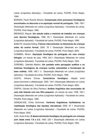 Letras (Lingüística Aplicada)) - Faculdade de Letras, PUCRS, Porto Alegre,
1994.
BORGES, Paulo Ricardo Silveira. Comparação entre processos fonológicos
encontrados na diacronia e na aquisição normal do português. 1996. 169 f.
Dissertação (Mestrado em Letras (Lingüística Aplicada)) - Faculdade de Letras,
PUCRS, Porto Alegre, 1996.
BRODACZ, Raquel. Um estudo sobre a memória de trabalho em crianças
com desvios fonológicos. 1998. 83 f. Dissertação (Mestrado em Letras
(Lingüística Aplicada)) - Faculdade de Letras, PUCRS, Porto Alegre, 1998.
BUBLITZ, Graziela Kieling. Fatores intervenientes no letramento de crianças
antes do ensino formal. 2005. 76 f. Dissertação (Mestrado em Letras
(Lingüística Aplicada)) - Faculdade de Letras, PUCRS, Porto Alegre, 2005.
COIMBRA, Miriam. Aquisição fonológica do português em uma criança
bilíngüe: um estudo de caso. 1993. 243 f. Dissertação (Mestrado em Letras
(Lingüística Aplicada)) - Faculdade de Letras, PUCRS, Porto Alegre, 1993.
CORONEL, Gabriela Martino. Um paralelo entre percepção auditiva e os
sistemas fonológicos de crianças surdas submetidas à fonoterapia de
base oralista. 1999. 188 f.: il. Dissertação (Mestrado em Letras (Lingüística
Aplicada)) - Faculdade de Letras, PUCRS, Porto Alegre, 1999.
COSTA,

Adriana

Correa.

Consciência

fonológica:

relação

entre

desenvolvimento e alfabetização. 2002. 155 f. Dissertação (Mestrado em Letras
(Lingüística Aplicada)) - Faculdade de Letras, PUCRS, Porto Alegre, 2002.
CRIPPA, Claudia da Silva Pacheco. Análise lingüística dos enunciados de
uma mãe falando com seu filho pequeno: um estudo de caso. 1999. 160 f.
Dissertação (Mestrado em Letras (Lingüística Aplicada)) - Faculdade de Letras,
PUCRS, Porto Alegre, 1999.
GONÇALVES, Cíntia Schivinski. Variáveis lingüísticas facilitadoras na
reabilitação fonológica das líquidas não-laterais. 2002. 97 f. Dissertação
(Mestrado em Letras (Lingüística Aplicada)) - Faculdade de Letras, PUCRS,
Porto Alegre, 2002.
ILHA, Susie Enke. O desenvolvimento fonológico do português em crianças
com idade entre 1:8 a 2:3. 1993. 225 f. Dissertação (Mestrado em Letras
(Lingüística Aplicada)) - Faculdade de Letras, PUCRS, Porto Alegre, 1993.

55

 