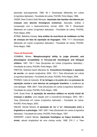 descrição auto-segmental. 1996. 84 f. Dissertação (Mestrado em Letras
(Lingüística Aplicada)) - Faculdade de Letras, PUCRS, Porto Alegre, 1996.
VIDOR, Deisi Cristina Gollo Marques. Aquisição das líquidas não-laterais por
crianças com desvios fonológicos evolutivos: descrição, análise e
comparação com o desenvolvimento normal. 2000. 159 F. Dissertação
(Mestrado em Letras (Lingüística Aplicada)) - Faculdade de Letras, PUCRS,
Porto Alegre, 2000.
ZITZKE, Bethânia Coswig. Uma análise da ocorrência de metáteses na fala
de crianças em fase de aquisição da linguagem. 1998. 111 f. Dissertação
(Mestrado em Letras (Lingüística Aplicada)) - Faculdade de Letras, PUCRS,
Porto Alegre, 1998.

Teses de Doutorado
COIMBRA, Miriam. Metaphonological ability to judge phonetic and
phonological acceptability in five-year-old monolingual and bilingual
children. 1997. 159 f. Tese (Doutorado em Letras (Lingüística Aplicada)) Faculdade de Letras, PUCRS, Porto Alegre, 1997.
FREITAS, Gabriela Castro Menezes de. Consciência fonológica e aquisição
da escrita: um estudo longitudinal. 2004. 133 f. Tese (Doutorado em Letras
(Lingüística Aplicada)) - Faculdade de Letras, PUCRS, Porto Alegre, 2004.
FRONZA, Catia de Azevedo. O nó laríngeo e nó ponto de c no processo de
aquisição normal e com desvios do português brasileiro: a existência de
uma tipologia. 1999. 282 f. Tese (Doutorado em Letras (Lingüística Aplicada)) Faculdade de Letras, PUCRS, Porto Alegre, 1999.
ILHA, Susie Enke. A aquisição da estrutura silábica na escrita inicial de
crianças e adultos: uma relação com a consciência fonológica. 2003. 196 f.
Tese (Doutorado em Letras (Lingüística Aplicada)) - Faculdade de Letras,
PUCRS, Porto Alegre, 2003.
ISSLER, Denise Silveira. A aquisição de ‘eu’ e ‘tu’: intersecções entre a
lingüística e a psicologia. 1997. 258 f. Tese (Doutorado em Letras (Lingüística
Aplicada)) - Faculdade de Letras, PUCRS, Porto Alegre, 1997.
KARNOPP, Lodenir Becker. Aquisição fonológica na língua brasileira de
sinais: estudo longitudinal de uma criança surda. 1999. 274 f.: il. Tese

59

 