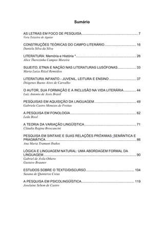 Sumário
AS LETRAS EM FOCO DE PESQUISA............................................................. 7
Vera Teixeira de Aguiar

CONSTRUÇÕES TEÓRICAS DO CAMPO LITERÁRIO .................................. 16
Daniela Silva da Silva
LITERATURA: Memória e História *................................................................. 26
Alice Therezinha Campos Moreira
SUJEITO, ETNIA E NAÇÃO NAS LITERATURAS LUSÓFONAS.................... 33
Maria Luiza Ritzel Remédios
LITERATURA INFANTO - JUVENIL, LEITURA E ENSINO ............................. 37
Diógenes Bueno Aires de Carvalho
O AUTOR, SUA FORMAÇÃO E A INCLUSÃO NA VIDA LITERÁRIA ............. 44
Luiz Antonio de Assis Brasil
PESQUISAS EM AQUISIÇÃO DA LINGUAGEM ............................................. 49
Gabriela Castro Menezes de Freitas
A PESQUISA EM FONOLOGIA ....................................................................... 62
Leda Bisol
A TEORIA DA VARIAÇÃO LINGÜÍSTICA........................................................ 71
Cláudia Regina Brescancini
PESQUISA EM SINTAXE E SUAS RELAÇÕES PRÓXIMAS: SEMÂNTICA E
PRAGMÁTICA.................................................................................................. 86
Ana Maria Tramunt Ibaños
LÓGICA E LINGUAGEM NATURAL: UMA ABORDAGEM FORMAL DA
LINGUAGEM.................................................................................................... 90
Gabriel de Ávila Othero
Gustavo Brauner
ESTUDOS SOBRE O TEXTO/DISCURSO .................................................... 104
Susana de Quinteros Creus
A PESQUISA EM PSICOLINGÜÍSTICA......................................................... 119
Joselaine Sebem de Castro

 