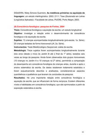 SIQUEIRA, Maity Simone Guerreiro. As metáforas primárias na aquisição da
linguagem: um estudo interlingüístico. 2003. 211 f. Tese (Doutorado em Letras
(Lingüística Aplicada)) - Faculdade de Letras, PUCRS, Porto Alegre, 2003.

(8) Consciência fonológica: pesquisa de Freitas, 2004
Título: Consciência fonológica e aquisição da escrita: um estudo longitudinal
Objetivo: investigar a relação entre o desenvolvimento da consciência
fonológica e da aquisição da escrita.
Sujeitos: 13 crianças acompanhadas longitudinalmente (pré-escola; 1a. Série);
20 crianças testadas de forma transversal (JA; 2a. Série).
Instrumentos: Teste Metafonológico Seqüencial; coleta de escrita.
Metodologia: Treze sujeitos foram acompanhados longitudinalmente durante
dois anos (desde o início do Jardim B até o final da 1a série), testados seis
vezes ao longo da pesquisa. Ainda foram observados dois grupos transversais
(10 crianças no Jardim A e 10 crianças na 2a série), permitindo a comparação
do desempenho em consciência fonológica de crianças antes, durante e após o
ensino sistemático da escrita. Os dados receberam tratamento estatístico e
foram exaustivamente descritos e analisados, considerando-se aspectos
quantitativos e qualitativos que levaram às conclusões da pesquisa.
Resultados: Há uma importante relação entre consciência fonológica e
aquisição da escrita, que se influenciam de forma recíproca. Existem diferentes
níveis e habilidades em consciência fonológica, que são aprimorados a partir da
exposição sistemática à escrita.

61

 