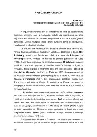 A PESQUISA EM FONOLOGIA

Leda Bisol
Pontifícia Universidade Católica do Rio Grande do Sul
Faculdade de Letras
A lingüística sincrônica que se emoldurou na linha do estruturalismo
lingüístico começou com a Fonologia, estudo da organização de sons
lingüísticos em sistemas de LÍNGUAS, seguindo-se a sintaxe, a morfologia e a
semântica. Outras múltiplas áreas foram surgindo como sociolingüística,
psicolingüística e lingüística textual.
Os arautos que, inspirados em Saussure, abriram esse caminho são
nomes deveras conhecidos: Trubetzkoy, Jakobson, Bloomfield e Sapir. N.S.
Trubetzkoy, nascido na Rússia em 1890, é o autor de Principles de
Phonologie (1949), reedição em francês da primeira publicação em russo
(1939), é referência importante da lingüística européia. R. Jakobson, nascido
em Moscou em 1896, que saiu de seu País, como Trubetzkoy, na época da
revolução, deixou copiosa e importante obra, em que se destaca Essais de
Linguistique Génerale, publicado em Paris em 1963. Uma série de artigos
de Jakobson foram traduzidos para o português por Câmara Jr. sob o título de
Fonema e Fonologia (1967). Em Copenhague, Jakobson fundou com
Trubetzkoy e Mathesius o “Cercle of Linguistique de Praga”, um centro de
divulgação e discussão de estudos com base em Saussure. Foi a Europa o
berço da Fonologia.
L. Bloomfield, que nasceu em Chicago em 1887 e publicou Language
em 1914 com reedição em 1933, traduzido também para o espanhol, é
referência importante da lingüística americana. Sapir de origem alemã, que
nasceu em 1884, mas viveu desde os cinco anos nos Estados Unidos, é o
autor de Language, an introduction to the study of speech (1921). Artigos
do autor, traduzidos por Câmara Jr, foram publicados no Brasil sob o título
Lingüística como Ciência (1969). Blomfield e Sapir teceram a fonologia
americana, referida por Fonêmica.
Com essas obras inicia-se a Fonologia, cuja história vem percorrendo
sucessivos caminhos que se alimentam reciprocamente na busca de novos

62

 