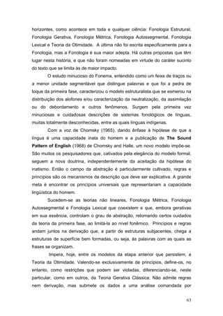 horizontes, como acontece em toda e qualquer ciência: Fonologia Estrutural,
Fonologia Gerativa, Fonologia Métrica, Fonologia Autossegmental, Fonologia
Lexical e Teoria da Otimidade. A última não foi escrita especificamente para a
Fonologia, mas a Fonologia é sua maior adepta. Há outras propostas que têm
lugar nesta história, e que não foram nomeadas em virtude do caráter sucinto
do texto que se limita às de maior impacto.
O estudo minucioso do Fonema, entendido como um feixe de traços ou
a menor unidade segmentável que distingue palavras e que foi a pedra de
toque da primeira fase, caracterizou o modelo estruturalista que se esmerou na
distribuição dos alofones e/ou caracterização da neutralização, da assimilação
ou do debordamento e outros fenômenos. Surgem pela primeira vez
minuciosas e cuidadosas descrições de sistemas fonológicos de línguas,
muitas totalmente desconhecidas, entre as quais línguas indígenas.
Com a voz de Chomsky (1965), dando ênfase à hipótese de que a
língua é uma capacidade inata do homem e a publicação de The Sound
Pattern of English (1968) de Chomsky and Halle, um novo modelo impõe-se.
São muitos os pesquisadores que, cativados pela elegância do modelo formal,
seguem a nova doutrina, independentemente da aceitação da hipótese do
inatismo. Então o campo da abstração é particularmente cultivado, regras e
princípios são os mecanismos da descrição que deve ser explicativa. A grande
meta é encontrar os princípios universais que representariam a capacidade
lingüística do homem.
Sucedem-se as teorias não lineares, Fonologia Métrica, Fonologia
Autossegmental e Fonologia Lexical que coexistem e que, embora gerativas
em sua essência, controlam o grau de abstração, retomando certos cuidados
da teoria da primeira fase, ao limitá-la ao nível fonêmico. Princípios e regras
andam juntos na derivação que, a partir de estruturas subjacentes, chega a
estruturas de superfície bem formadas, ou seja, às palavras com as quais as
frases se organizam.
Impera, hoje, entre os modelos da etapa anterior que persistem, a
Teoria da Otimidade. Valendo-se exclusivamente de princípios, define-os, no
entanto, como restrições que podem ser violadas, diferenciando-se, neste
particular, como em outros, da Teoria Gerativa Clássica. Não admite regras
nem derivação, mas submete os dados a uma análise comandada por
63

 