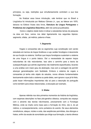 princípios, ou seja, restrições que simultaneamente controlam a sua boa
formação.
Ao finalizar essa breve introdução, vale lembrar que no Brasil a
Lingüística foi introduzida por Mattoso Câmara Jr., que, ao falecer em 1970,
deixava na Editora Vozes dois livros, Estrutura da Língua Portuguesa e
Problemas da Lingüística Descritiva, além de outros já publicados.
Como o objetivo deste texto é indicar a estudantes temas de pesquisa
na área em foco, vamos nos deter ligeiramente nos seguintes tópicos:
segmento, sílaba, pé métrico, palavra e frase.

1. Segmento
Vogais e consoantes são os segmentos cuja constituição vem sendo
estudada em termos de traços fonéticos e cujo caráter fonológico é decorrente
de sua função no sistema. Verificar que traços fonológicos sustentam o sistema
de uma língua é o ponto básico. Daí a necessidade de separar traços
redundantes de não redundantes. Isso abre o caminho para a teoria da
subespecificação que admite segmentos não totalmente especificados, levando
a uma análise com maior grau de abstração, mas com a vantagem de permitir
alcançar generalizações com facilidade. Embora o sistema de vogais e
consoantes já tenha sido objeto de estudos, novos olhares fundamentados
teoricamente sobre todo o sistema ou parte deles, sem ignorar o que já foi feito,
pode trazer informações importantes não só para a descrição do português
como também para áreas relacionadas, a educação por exemplo.

2. Sílaba
Apenas referida nos dois primeiros momentos da história da lingüística,
com esparsas descrições na fase pós-gerativa clássica, conquista seu espaço
com o advento das teorias não-lineares, precisamente com a Fonologia
Métrica, onde se impôs como base para a formação do ritmo, isto é, do pé
métrico, e conseqüentemente, como portadora do acento. De seus elementos
constitutivos, ataque, núcleo e coda, das seqüências permitidas, dos ditongos e
hiatos, enfim da escala de sonoridade que dirige sua formação, a teoria oferece

64

 