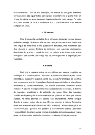 os fundamentos. Mas de sua descrição, em termos do português brasileiro,
novas análises são aguardadas, sem ignorar evidentemente o que foi feito, em
virtude de não se ter ainda explorado devidamente este vasto campo. Por outro
lado, uma análise de fatos já analisados sob o prisma de uma nova teoria é
sempre bem-vinda.

3. Pé métrico
Uma área aberta a estudos. Se o português possui pé métrico troqueu
ou iambo, ou seja, pé de duas sílabas com cabeça à esquerda ou à direita ou é
uma língua de ritmo misto é uma questão em discussão, mas importante, pois
dela decorre o acento. Embora já contemos com algumas interessantes
descrições do acento, o papel do ritmo na palavra e na frase e do acento
principal é, sem dúvida, um campo não de todo explorado, à disposição para
investidas.

4. Palavra
Distinguir a palavra lexical ou morfológica da palavra prosódica ou
fonológica é o primeiro passo. Enquanto a primeira se identifica pela classe
morfológica, substantivo adjetivo, verbo etc, a palavra fonológica se identifica
pela presença do acento. Uma palavra fonológica possui sílabas e pés métricos
delineados e, conseqüentemente, um acento dominante, chamado acento
primário. A palavra fonológica tem duas características essenciais, é domínio
de restrições fonotáticas e de aplicação de regras. Uma das restrições
fonotáticas do português é a não aceitação de palavras iniciadas por soantes
palatais. As raras palavras do sistema são empréstimos: lhama, nhoque.
Quanto a regras, muitas são as que têm por domínio a palavra fonológica,
entre elas a neutralização das átonas (bElo > beleza), a inserção do glide em
sílaba acentuada (passear mas passeio) e o abaixamento datílico ( esqueleto
> esquelÉtico). Eis aí um campo imenso de estudos, como discussão de regras
ou de particularidades ainda não discutidas ou não resolvidas plenamente.

65

 