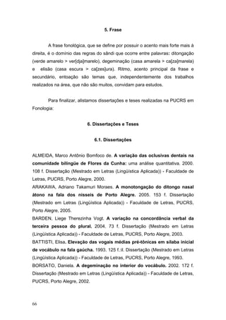 5. Frase
A frase fonológica, que se define por possuir o acento mais forte mais à
direita, é o domínio das regras do sândi que ocorre entre palavras: ditongação
(verde amarelo > ver[dja]marelo), degeminação (casa amarela > ca[za]marela)
e

elisão (casa escura > ca[zes]ura). Ritmo, acento principal da frase e

secundário, entoação são temas que, independentemente dos trabalhos
realizados na área, que não são muitos, convidam para estudos.
Para finalizar, alistamos dissertações e teses realizadas na PUCRS em
Fonologia:

6. Dissertações e Teses

6.1. Dissertações
ALMEIDA, Marco Antônio Bomfoco de. A variação das oclusivas dentais na
comunidade bilíngüe de Flores da Cunha: uma análise quantitativa. 2000.
108 f. Dissertação (Mestrado em Letras (Lingüística Aplicada)) - Faculdade de
Letras, PUCRS, Porto Alegre, 2000.
ARAKAWA, Adriano Takamuri Moraes. A monotongação do ditongo nasal
átono na fala dos nisseis de Porto Alegre. 2005. 153 f. Dissertação
(Mestrado em Letras (Lingüística Aplicada)) - Faculdade de Letras, PUCRS,
Porto Alegre, 2005.
BARDEN, Liege Therezinha Vogt. A variação na concordância verbal da
terceira pessoa do plural. 2004. 73 f. Dissertação (Mestrado em Letras
(Lingüística Aplicada)) - Faculdade de Letras, PUCRS, Porto Alegre, 2003.
BATTISTI, Elisa. Elevação das vogais médias pré-tônicas em sílaba inicial
de vocábulo na fala gaúcha. 1993. 125 f.:il. Dissertação (Mestrado em Letras
(Lingüística Aplicada)) - Faculdade de Letras, PUCRS, Porto Alegre, 1993.
BORSATO, Daniela. A degeminação no interior do vocábulo. 2002. 172 f.
Dissertação (Mestrado em Letras (Lingüística Aplicada)) - Faculdade de Letras,
PUCRS, Porto Alegre, 2002.

66

 