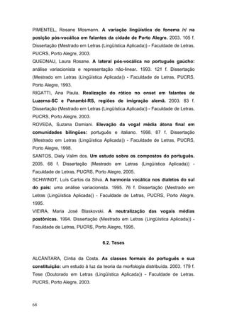 PIMENTEL, Rosane Mosmann. A variação lingüística do fonema /r/ na
posição pós-vocálica em falantes da cidade de Porto Alegre. 2003. 105 f.
Dissertação (Mestrado em Letras (Lingüística Aplicada)) - Faculdade de Letras,
PUCRS, Porto Alegre, 2003.
QUEDNAU, Laura Rosane. A lateral pós-vocálica no português gaúcho:
análise variacionista e representação não-linear. 1993. 121 f. Dissertação
(Mestrado em Letras (Lingüística Aplicada)) - Faculdade de Letras, PUCRS,
Porto Alegre, 1993.
RIGATTI, Ana Paula. Realização do rótico no onset em falantes de
Luzerna-SC e Panambi-RS, regiões de imigração alemã. 2003. 83 f.
Dissertação (Mestrado em Letras (Lingüística Aplicada)) - Faculdade de Letras,
PUCRS, Porto Alegre, 2003.
ROVEDA, Suzana Damiani. Elevação da vogal média átona final em
comunidades bilingües: português e italiano. 1998. 87 f. Dissertação
(Mestrado em Letras (Lingüística Aplicada)) - Faculdade de Letras, PUCRS,
Porto Alegre, 1998.
SANTOS, Diely Valim dos. Um estudo sobre os compostos do português.
2005. 68 f. Dissertação (Mestrado em Letras (Lingüística Aplicada)) Faculdade de Letras, PUCRS, Porto Alegre, 2005.
SCHWINDT, Luís Carlos da Silva. A harmonia vocálica nos dialetos do sul
do país: uma análise variacionista. 1995. 76 f. Dissertação (Mestrado em
Letras (Lingüística Aplicada)) - Faculdade de Letras, PUCRS, Porto Alegre,
1995.
VIEIRA, Maria José Blaskovski. A neutralização das vogais médias
postônicas. 1994. Dissertação (Mestrado em Letras (Lingüística Aplicada)) Faculdade de Letras, PUCRS, Porto Alegre, 1995.

6.2. Teses
ALCÂNTARA, Cíntia da Costa. As classes formais do português e sua
constituição: um estudo à luz da teoria da morfologia distribuída. 2003. 179 f.
Tese (Doutorado em Letras (Lingüística Aplicada)) - Faculdade de Letras.
PUCRS, Porto Alegre, 2003.

68

 
