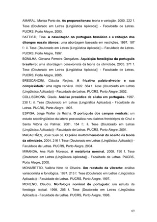 AMARAL, Marisa Porto do. As proparoxítonas: teoria e variação. 2000. 222 f.
Tese (Doutorado em Letras (Lingüística Aplicada)) - Faculdade de Letras.
PUCRS, Porto Alegre, 2000.
BATTISTI, Elisa. A nasalização no português brasileiro e a redução dos
ditongos nasais átonos: uma abordagem baseada em restrições. 1997. 187
f.: il. Tese (Doutorado em Letras (Lingüística Aplicada)) - Faculdade de Letras.
PUCRS, Porto Alegre, 1997.
BONILHA, Giovana Ferreira Gonçalves. Aquisição fonológica do português
brasileiro: uma abordagem conexionista da teoria da otimidade. 2005. 371 f.
Tese (Doutorado em Letras (Lingüística Aplicada)) - Faculdade de Letras.
PUCRS, Porto Alegre, 2005.
BRESCANCINI,

Cláudia

Regina.

A

fricativa

palato-alveolar

e

sua

complexidade: uma regra variável. 2002. 364 f. Tese (Doutorado em Letras
(Lingüística Aplicada)) - Faculdade de Letras. PUCRS, Porto Alegre, 2002.
COLLISCHONN, Gisela. Análise prosódica da sílaba em português. 1997.
238 f.: il. Tese (Doutorado em Letras (Lingüística Aplicada)) - Faculdade de
Letras. PUCRS, Porto Alegre, 1997.
ESPIGA, Jorge Walter da Rocha. O português dos campos neutrais: um
estudo sociolingüístico da lateral posvocálica nos dialetos fronteiriços de Chuí e
Santa Vitória do Palmar. 2001. 154 f.: il. Tese (Doutorado em Letras
(Lingüística Aplicada)) - Faculdade de Letras. PUCRS, Porto Alegre, 2001.
MAGALHÃES, José Sueli de. O plano multidimensional do acento na teoria
da otimidade. 2004. 216 f. Tese (Doutorado em Letras (Lingüística Aplicada)) Faculdade de Letras. PUCRS, Porto Alegre, 2004.
MIRANDA, Ana Ruth Moresco. A metafonia nominal. 2000. 190 f. Tese
(Doutorado em Letras (Lingüística Aplicada)) - Faculdade de Letras. PUCRS,
Porto Alegre, 2000.
MONARETTO, Valéria Neto de Oliveira. Um reestudo da vibrante: análise
variacionista e fonológica. 1997. 213 f. Tese (Doutorado em Letras (Lingüística
Aplicada)) - Faculdade de Letras. PUCRS, Porto Alegre, 1997.
MORENO, Cláudio. Morfologia nominal do português: um estudo de
fonologia lexical. 1998. 205 f. Tese (Doutorado em Letras (Lingüística
Aplicada)) - Faculdade de Letras. PUCRS, Porto Alegre, 1998.

69

 