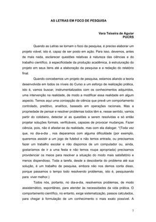AS LETRAS EM FOCO DE PESQUISA

Vera Teixeira de Aguiar
PUCRS
Quando as Letras se tornam o foco da pesquisa, é preciso elaborar um
projeto viável, isto é, capaz de ser posto em ação. Para isso, devemos, antes
de mais nada, esclarecer questões relativas à natureza das ciências e do
trabalho científico, à especificidade da produção acadêmica, à estruturação do
projeto em seus itens até a elaboração da pesquisa e a redação do relatório
final.
Quando concebemos um projeto de pesquisa, estamos aliando a teoria
desenvolvida em todos os níveis do Curso a um esforço de realização prática,
isto é, vamos buscar, instrumentalizados com os conhecimentos adquiridos,
uma intervenção na realidade, de modo a modificar essa realidade em algum
aspecto. Temos aqui uma concepção de ciência que prevê um comportamento
controlado, preditivo, analítico, baseado em operações racionais. Mas a
propriedade de pensar e resolver problemas todos têm e, nesse sentido, vamos
partir do cotidiano, detectar aí as questões a serem resolvidas e só então
projetar soluções formais, verificáveis, capazes de provocar mudanças. Fazer
ciência, pois, não é afastar-se da realidade, mas com ela dialogar. *(Toda vez
que, no dia-a-dia , nos deparamos com alguma dificuldade (por exemplo,
queremos assistir a um jogo de futebol e não temos entrada, ou precisamos
fazer um trabalho escolar e não dispomos de um computador ou, ainda,
gostaríamos de ir a uma festa e não temos roupa apropriada) precisamos
providenciar os meios para resolver a situação do modo mais satisfatório e
menos dispendioso. Toda a tarefa, desde a descoberta do problema até sua
solução, é um trabalho de pesquisa, embora não nos demos conta disso,
porque passamos o tempo todo resolvendo problemas, isto é, pesquisando
para viver melhor.)
Todos nós, portanto, no dia-a-dia, resolvemos problemas, de modo
assistemático, espontâneo, para atender às necessidades da vida prática. O
comportamento científico, no entanto, exige sistematização, passos calculados,
para chegar à formulação de um conhecimento o mais exato possível. A

7

 