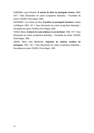 QUEDNAU, Laura Rosane. O acento do latim ao português arcaico. 2000.
218 f. Tese (Doutorado em Letras (Lingüística Aplicada)) - Faculdade de
Letras. PUCRS, Porto Alegre, 2000.
SCHWINDT, Luís Carlos da Silva. O prefixo no português brasileiro: análise
morfológica. 2000. 191 f. Tese (Doutorado em Letras (Lingüística Aplicada)) Faculdade de Letras. PUCRS, Porto Alegre, 2000.
TASCA, Maria. A lateral em coda silábica no sul do Brasil. 1999. 147 f. Tese
(Doutorado em Letras (Lingüística Aplicada)) - Faculdade de Letras. PUCRS,
Porto Alegre, 1999.
VIEIRA, Maria José Blaskovski. Aspectos do sistema vocálico do
português. 1997. 181 f. Tese (Doutorado em Letras (Lingüística Aplicada)) Faculdade de Letras. PUCRS, Porto Alegre, 1997.

70

 