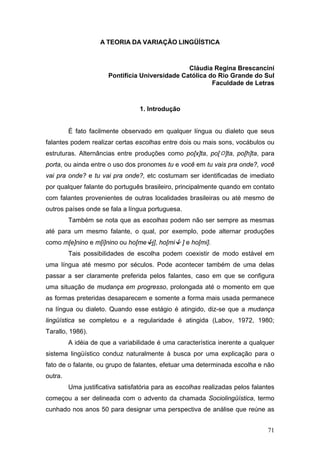 A TEORIA DA VARIAÇÃO LINGÜÍSTICA

Cláudia Regina Brescancini
Pontifícia Universidade Católica do Rio Grande do Sul
Faculdade de Letras

1. Introdução
É fato facilmente observado em qualquer língua ou dialeto que seus
falantes podem realizar certas escolhas entre dois ou mais sons, vocábulos ou
estruturas. Alternâncias entre produções como po[x]ta, po[ ]ta, po[h]ta, para
porta, ou ainda entre o uso dos pronomes tu e você em tu vais pra onde?, você
vai pra onde? e tu vai pra onde?, etc costumam ser identificadas de imediato
por qualquer falante do português brasileiro, principalmente quando em contato
com falantes provenientes de outras localidades brasileiras ou até mesmo de
outros países onde se fala a língua portuguesa.
Também se nota que as escolhas podem não ser sempre as mesmas
até para um mesmo falante, o qual, por exemplo, pode alternar produções
como m[e]nino e m[i]nino ou ho[me j], ho[mi

] e ho[mi].

Tais possibilidades de escolha podem coexistir de modo estável em
uma língua até mesmo por séculos. Pode acontecer também de uma delas
passar a ser claramente preferida pelos falantes, caso em que se configura
uma situação de mudança em progresso, prolongada até o momento em que
as formas preteridas desaparecem e somente a forma mais usada permanece
na língua ou dialeto. Quando esse estágio é atingido, diz-se que a mudança
lingüística se completou e a regularidade é atingida (Labov, 1972, 1980;
Tarallo, 1986).
A idéia de que a variabilidade é uma característica inerente a qualquer
sistema lingüístico conduz naturalmente à busca por uma explicação para o
fato de o falante, ou grupo de falantes, efetuar uma determinada escolha e não
outra.
Uma justificativa satisfatória para as escolhas realizadas pelos falantes
começou a ser delineada com o advento da chamada Sociolingüística, termo
cunhado nos anos 50 para designar uma perspectiva de análise que reúne as
71

 