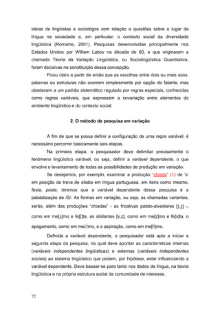 idéias de lingüistas e sociológos com relação a questões sobre o lugar da
língua na sociedade e, em particular, o contexto social da diversidade
lingüística (Romaine, 2001). Pesquisas desenvolvidas principalmente nos
Estados Unidos por William Labov na década de 60, e que originaram a
chamada Teoria da Variação Lingüística, ou Sociolingüística Quantitativa,
foram decisivas na constituição dessa concepção.
Ficou claro a partir de então que as escolhas entre dois ou mais sons,
palavras ou estruturas não ocorrem simplesmente por opção do falante, mas
obedecem a um padrão sistemático regulado por regras especiais, conhecidas
como regras variáveis, que expressam a covariação entre elementos do
ambiente lingüístico e do contexto social.

2. O método de pesquisa em variação
A fim de que se possa definir a configuração de uma regra variável, é
necessário percorrer basicamente seis etapas.
Na primeira etapa, o pesquisador deve delimitar precisamente o
fenômeno lingüístico variável, ou seja, definir a variável dependente, o que
envolve o levantamento de todas as possibilidades de produção em variação.
Se desejamos, por exemplo, examinar a produção “chiada” (1) de ‘s’
em posição de trava de sílaba em língua portuguesa, em itens como mesmo,
festa, poste, diremos que a variável dependente dessa pesquisa é a
palatalização de /S/. As formas em variação, ou seja, as chamadas variantes,
serão, além das produções “chiadas” - as fricativas palato-alveolares [,] -,
como em me[]mo e fe[]ta, as sibilantes [s,z], como em me[z]mo e fe[s]ta, o
apagamento, como em me∅mo, e a aspiração, como em me[]mo.
Definida a variável dependente, o pesquisador está apto a iniciar a
segunda etapa da pesquisa, na qual deve apontar as características internas
(variáveis independentes lingüísticas) e externas (variáveis independentes
sociais) ao sistema lingüístico que podem, por hipótese, estar influenciando a
variável dependente. Deve basear-se para tanto nos dados da língua, na teoria
lingüística e na própria estrutura social da comunidade de interesse.

72

 