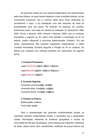 Os possíveis valores de uma variável independente são representados
pelos seus fatores, os quais devem obedecer a duas condições básicas: (a) ser
mutuamente exclusivos, isto é, nenhum deles deve incluir totalmente ou
parcialmente o outro, e (b) representar uma lista exaustiva de todas as
possibilidades para seu grupo. No exemplo de pesquisa em questão,
poderíamos supor, com base em estudos já realizados (cf. Brescancini 1996,
2002; Gryner e Macedo, 2000; Scherre e Macedo, 2000), que os contextos
precedente e seguinte ao /S/, assim como também a localização de /S/ na
palavra, podem influenciar a pronúncia palato-alveolar (“chiada”). Em tais
casos, estipularíamos três variáveis lingüísticas independentes, a saber
Contexto Precedente, Contexto Seguinte e Posição de /S/ no vocábulo. Os
fatores que compõem tais variáveis poderiam ser organizados da seguinte
forma:

1. Contexto Precedente
vogal coronal (2) (p[i]sta; t[e]xto; m[]scla)
vogal labial (2) (s[u]sto; m[o]sca; b[]sque)
vogal dorsal (2) (p[a]sta).

2. Contexto Seguinte
consoante coronal (pis[t]a; des[d]e)
consoante labial (mes[m]o; cas[p]a)
consoante dorsal (mos[k]a; es[g]oto)

3. Posição na Palavra
Medial (pasta; mesmo)
Final (mês; rapaz)
Para a caracterização dos possíveis condicionadores sociais, as
chamadas variáveis independentes sociais, é necessário que o pesquisador
acesse informações referentes às fronteiras geográficas e sociais da
comunidade de fala alvo da pesquisa, como presença de imigrantes, relevância
da idade, classe social, sexo, escolaridade, existência de grupos étnicos que
73

 