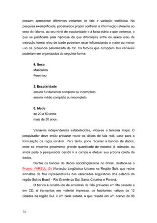 possam apresentar diferentes variantes de fala e variação estilística. Na
pesquisa exemplificada, poderíamos propor controlar a informação referente ao
sexo do falante, ao seu nível de escolaridade e à faixa etária a que pertence, o
que se justificaria pela hipótese de que diferenças entre os sexos e/ou de
instrução formal e/ou de idade poderiam estar influenciando o maior ou menor
uso da pronúncia palatalizada de /S/. Os fatores que compõem tais variáveis
poderiam ser organizados da seguinte forma:

4. Sexo
Masculino
Feminino

5. Escolaridade
ensino fundamental completo ou incompleto
ensino médio completo ou incompleto

6. Idade
de 20 a 50 anos
mais de 50 anos
Variáveis independentes estabelecidas, inicia-se a terceira etapa. O
pesquisador deve então procurar reunir os dados de fala real, base para a
formulação da regra variável. Para tanto, pode recorrer a bancos de dados,
onde se encontra geralmente grande quantidade de material já coletado, ou
ainda pode o pesquisador decidir ir a campo e efetuar sua própria coleta de
dados.
Dentre os bancos de dados sociolingüísticos no Brasil, destaca-se o
Projeto VARSUL (3) (Variação Lingüística Urbana na Região Sul), que reúne
amostras de fala representativas das variedades lingüísticas dos estados da
região Sul do Brasil – Rio Grande do Sul, Santa Catarina e Paraná.
O banco é constituído de amostras de fala gravadas em fita cassete e
em CD, e transcritas em material impresso, de habitantes nativos de 12
cidades da região Sul, 4 em cada estado, o que resulta em um acervo de 96

74

 