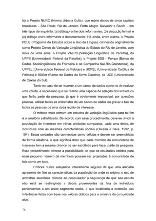 há o Projeto NURC (Norma Urbana Culta), que reúne dados de cinco capitais
brasileiras – São Paulo, Rio de Janeiro, Porto Alegre, Salvador e Recife – em
três tipos de inquérito: (a) diálogo entre dois informantes, (b) elocução formal e
(c) diálogo entre informante e documentador. Há ainda, entre outros, o Projeto
PEUL (Programa de Estudos sobre o Uso da Língua), conhecido originalmente
como Projeto Censo da Variação Língüística do Estado do Rio de Janeiro, com
mais de vinte anos; o Projeto VALPB (Variação Lingüística da Paraíba), da
UFPB (Universidade Federal da Paraíba); o Projeto BDS - Pampa (Banco de
Dados Sociolingüísticos da Fronteira e da Campanha Sul-Rio-Grandense), da
UFPEL (Universidade Federal de Pelotas) e UCPEL (Universidade Católica de
Pelotas) e BDSer (Banco de Dados da Serra Gaúcha), da UCS (Universidade
de Caxias do Sul).
Tanto no caso de se recorrer a um banco de dados como no de realizar
uma coleta, é necessário que se realize uma espécie de seleção dos indivíduos
que farão parte da pesquisa, já que é obviamente impossível, por questões
práticas, utilizar todas as entrevistas de um banco de dados ou gravar a fala de
todas as pessoas de uma dada região de interesse.
O método mais comum em estudos de variação lingüística para tal fim
é o aleatório estratificado. De acordo com esse procedimento, deve-se dividir a
população de interesse em várias unidades compostas, cada uma delas, de
indivíduos com as mesmas características sociais (Oliveira e Silva, 1992, p.
104). Essas unidades são conhecidas como células e devem ser preenchidas
de forma aleatória, o que significa dizer que cada membro da comunidade de
interesse tem a mesma chance de ser escolhido para fazer parte da pesquisa.
Esse procedimento oferece a possibilidade de que os resultados obtidos para
esse pequeno número de membros possam ser projetados à comunidade de
fala como um todo.
Embora nunca estejamos inteiramente seguros de que uma amostra
apresente de fato as características da população de onde se origina, o uso de
amostras aleatórias oferece ao pesquisador a segurança de que seu estudo
não está se restringindo a dados provenientes da fala de indivíduos
pertencentes a um único segmento social, o que invalidaria a extensão das
inferências feitas com base nos valores obtidos para a amostra da comunidade
alvo.
76

 