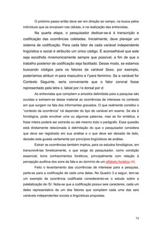O próximo passo então deve ser em direção ao campo, na busca pelos
indivíduos que se encaixam nas células, e na realização das entrevistas.

Na quarta etapa, o pesquisador dedicar-se-á à transcrição e
codificação das ocorrências coletadas. Inicialmente, deve planejar um
sistema de codificação. Para cada fator de cada variável independente
lingüística e social é atribuído um único código. É aconselhável que este
seja escolhido mnemonicamente sempre que possível, a fim de que o
trabalho posterior de codificação seja facilitado. Desse modo, se estamos
buscando códigos para os fatores da variável Sexo, por exemplo,
poderíamos atribuir m para masculino e f para feminino. Se a variável for
Contexto Seguinte, seria conveniente que o fator coronal fosse
representado pela letra c, labial por l e dorsal por d.
As entrevistas que compõem a amostra delimitada para a pesquisa são
ouvidas e extraem-se desse material as ocorrências de interesse no contexto
em que surgem na fala dos informantes gravados. O que realmente constitui o
“contexto da ocorrência” irá depender do tipo de variável em exame. Se ela é
fonológica, pode envolver uma ou algumas palavras, mas se for sintática, a
frase inteira poderá ser extraída ou até mesmo todo o parágrafo. Essa questão
está diretamente relacionada à delimitação do que o pesquisador considera
que deve ser registrado em sua análise e o que deve ser deixado de lado,
decisão esta guiada certamente por princípios lingüísticos de análise.
Extrair as ocorrências também implica, para os estudos fonológicos, em
transcrevê-las foneticamente, o que exige do pesquisador, como condição
essencial, bons conhecimentos fonéticos, principalmente com relação à
percepção auditiva dos sons da fala e ao domínio de um alfabeto fonético (4).
Feito o levantamento das ocorrências de interesse para a pesquisa,
parte-se para a codificação de cada uma delas. No Quadro 3 a seguir, tem-se
um exemplo de ocorrência codificada considerando-se o estudo sobre a
palatalização de /S/. Nota-se que a codificação possui seis caracteres, cada um
deles representativo de um dos fatores que compõem cada uma das seis
variáveis independentes sociais e lingüísticas propostas.

79

 