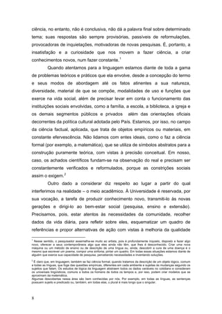 ciência, no entanto, não é conclusiva, não dá a palavra final sobre determinado
tema; suas respostas são sempre provisórias, passíveis de reformulações,
provocadoras de inquietações, motivadoras de novas pesquisas. É, portanto, a
insatisfação e a curiosidade que nos movem a fazer ciência, a criar
conhecimentos novos, num fazer constante. 1
Quando atentamos para a linguagem estamos diante de toda a gama
de problemas teóricos e práticos que ela envolve, desde a concepção do termo
e seus modos de abordagem até os fatos atinentes a sua natureza,
diversidade, material de que se compõe, modalidades de uso e funções que
exerce na vida social, além de precisar levar em conta o funcionamento das
instituições sociais envolvidas, como a família, a escola, a biblioteca, a igreja e
os demais segmentos públicos e privados

além das orientações oficiais

decorrentes da política cultural adotada pelo País. Estamos, por isso, no campo
da ciência factual, aplicada, que trata de objetos empíricos ou materiais, em
constante efervescência. Não lidamos com entes ideais, como o faz a ciência
formal (por exemplo, a matemática), que se utiliza de símbolos abstratos para a
construção puramente teórica, com vistas à precisão conceitual. Em nosso,
caso, os achados científicos fundam-se na observação do real e precisam ser
constantemente verificados e reformulados, porque as constrições sociais
assim o exigem. 2
Outro dado a considerar diz respeito ao lugar a partir do qual
interferimos na realidade – o meio acadêmico. À Universidade é reservada, por
sua vocação, a tarefa de produzir conhecimento novo, transmiti-lo às novas
gerações e dirigi-lo ao bem-estar social (pesquisa, ensino e extensão).
Precisamos, pois, estar atentos às necessidades da comunidade, recolher
dados da vida diária, para refletir sobre eles, esquematizar um quadro de
referências e propor alternativas de ação com vistas à melhoria da qualidade
1

Nesse sentido, o pesquisador assemelha-se muito ao artista, pois é profundamente inquieto, disposto a fazer algo
novo, oferecer a seus contemporâneos algo que eles ainda não têm, que lhes é desconhecido. Criar uma nova
máquina ou um método de ensino ou de descrição de uma língua ou, ainda, descobrir a cura de uma doença é o
mesmo que escrever um poema, compor uma sinfonia, pintar um quadro. Em todas essas situações estamos diante de
alguém que exerce sua capacidade de pesquisa, percebendo necessidades e inventando soluções.
2

É claro que, em linguagem, também se faz ciência formal, quando tratamos da descrição de um objeto lógico, comum
a todas as línguas, que foge das questões empíricas, diferentes em cada ambiente e sujeitas às mudanças segundo os
sujeitos que falam. Os estudos de lógica da linguagem abstraem todos os dados variáveis no cotidiano e consideram
os universais lingüísticos, comuns a todos os homens de todos os tempos e, por isso, podem criar modelos que se
aproximam da matemática.
Algumas descobertas nessa área são bem conhecidas por nós. Por exemplo, em todas as línguas, as sentenças
possuem sujeito e predicado ou, também, em todas elas, o plural é mais longo que o singular.

8

 