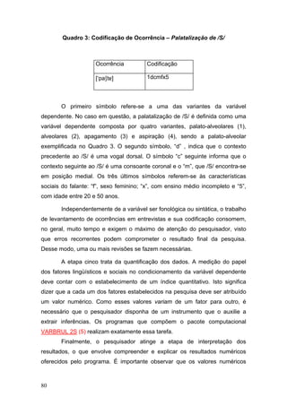 Quadro 3: Codificação de Ocorrência – Palatalização de /S/

Ocorrência

Codificação

[‘pat]

1dcmfx5

O primeiro símbolo refere-se a uma das variantes da variável
dependente. No caso em questão, a palatalização de /S/ é definida como uma
variável dependente composta por quatro variantes, palato-alveolares (1),
alveolares (2), apagamento (3) e aspiração (4), sendo a palato-alveolar
exemplificada no Quadro 3. O segundo símbolo, “d” , indica que o contexto
precedente ao /S/ é uma vogal dorsal. O símbolo “c” seguinte informa que o
contexto seguinte ao /S/ é uma consoante coronal e o “m”, que /S/ encontra-se
em posição medial. Os três últimos símbolos referem-se às características
sociais do falante: “f”, sexo feminino; “x”, com ensino médio incompleto e “5”,
com idade entre 20 e 50 anos.
Independentemente de a variável ser fonológica ou sintática, o trabalho
de levantamento de ocorrências em entrevistas e sua codificação consomem,
no geral, muito tempo e exigem o máximo de atenção do pesquisador, visto
que erros recorrentes podem comprometer o resultado final da pesquisa.
Desse modo, uma ou mais revisões se fazem necessárias.
A etapa cinco trata da quantificação dos dados. A medição do papel
dos fatores lingüísticos e sociais no condicionamento da variável dependente
deve contar com o estabelecimento de um índice quantitativo. Isto significa
dizer que a cada um dos fatores estabelecidos na pesquisa deve ser atribuído
um valor numérico. Como esses valores variam de um fator para outro, é
necessário que o pesquisador disponha de um instrumento que o auxilie a
extrair inferências. Os programas que compõem o pacote computacional
VARBRUL 2S (5) realizam exatamente essa tarefa.
Finalmente, o pesquisador atinge a etapa de interpretação dos
resultados, o que envolve compreender e explicar os resultados numéricos
oferecidos pelo programa. É importante observar que os valores numéricos

80

 