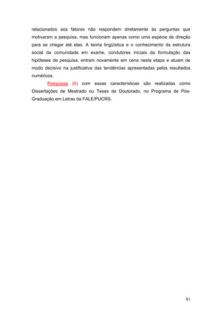 relacionados aos fatores não respondem diretamente às perguntas que
motivaram a pesquisa, mas funcionam apenas como uma espécie de direção
para se chegar até elas. A teoria lingüística e o conhecimento da estrutura
social da comunidade em exame, condutores iniciais da formulação das
hipóteses de pesquisa, entram novamente em cena nesta etapa e atuam de
modo decisivo na justificativa das tendências apresentadas pelos resultados
numéricos.
Pesquisas (6) com essas características são realizadas como
Dissertações de Mestrado ou Teses de Doutorado, no Programa de PósGraduação em Letras da FALE/PUCRS.

81

 