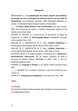 Referências
BRESCANCINI, C. R. A palatalização da fricativa alveolar não-morfêmica
em posição de coda no português de influência açoriana do município de
Florianópolis: uma abordagem não-linear. 1996. Dissertação (Mestrado em
Letras) – Universidade Federal de Santa Catarina, Florianópolis.
____. A fricativa palato-alveolar e sua complexidade: uma regra variável.
2002. Tese (Doutorado em Letras) – Pontifícia Universidade Católica do Rio
Grande do Sul, Porto Alegre.
GRYNER, H.; MACEDO, A. A pronúncia do –S pós-vocálico na região de
Cordeiro-RJ. In: LABOV, W. Sociolinguistic Pattern. Philadelphia: University
of Pennsylvania Press, 1972.
MOLLICA, M. C.; MARTELOTTA, M. E. (Org.). Análises lingüísticas: a
contribuição de Alzira Macedo. Rio de Janeiro: UFRJ, 2000. p. 26-51.
MOLLICA, M. C.; MARTELOTTA, M. E. (Org.). Análises lingüísticas: a
contribuição de Alzira Macedo. Rio de Janeiro: UFRJ, 2000. p. 52-64.
OLIVEIRA E SILVA, G. M. Coleta de Dados. In: MOLLICA, M. C. Introdução à
Sociolingüística Variacionista. Rio de Janeiro: Programa de Apoio à
Produção de Material Didático (PROMADI 1)- UFRJ, 1992. p. 101-114.
(Cadernos Didáticos UFRJ).
ROMAINE, S. Language in Society. 2. ed. Oxford: Oxford University Press,
2000.
______; MACEDO, A V. T. Variação e mudança: o caso da pronúncia do s pósvocálico. In:
TARALLO, F. A pesquisa sociolingüística. 2. ed. São Paulo: Ática, 1986.

LINKS

(1) Chiantes
As consoantes fricativas palato-alveolares são chamadas de chiantes devido a
uma classificação auditiva.

82

 