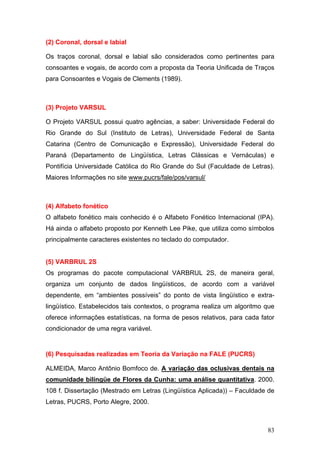(2) Coronal, dorsal e labial
Os traços coronal, dorsal e labial são considerados como pertinentes para
consoantes e vogais, de acordo com a proposta da Teoria Unificada de Traços
para Consoantes e Vogais de Clements (1989).

(3) Projeto VARSUL
O Projeto VARSUL possui quatro agências, a saber: Universidade Federal do
Rio Grande do Sul (Instituto de Letras), Universidade Federal de Santa
Catarina (Centro de Comunicação e Expressão), Universidade Federal do
Paraná (Departamento de Lingüística, Letras Clássicas e Vernáculas) e
Pontifícia Universidade Católica do Rio Grande do Sul (Faculdade de Letras).
Maiores Informações no site www.pucrs/fale/pos/varsul/

(4) Alfabeto fonético
O alfabeto fonético mais conhecido é o Alfabeto Fonético Internacional (IPA).
Há ainda o alfabeto proposto por Kenneth Lee Pike, que utiliza como símbolos
principalmente caracteres existentes no teclado do computador.

(5) VARBRUL 2S
Os programas do pacote computacional VARBRUL 2S, de maneira geral,
organiza um conjunto de dados lingüísticos, de acordo com a variável
dependente, em “ambientes possíveis” do ponto de vista lingüístico e extralingüístico. Estabelecidos tais contextos, o programa realiza um algoritmo que
oferece informações estatísticas, na forma de pesos relativos, para cada fator
condicionador de uma regra variável.

(6) Pesquisadas realizadas em Teoria da Variação na FALE (PUCRS)
ALMEIDA, Marco Antônio Bomfoco de. A variação das oclusivas dentais na
comunidade bilíngüe de Flores da Cunha: uma análise quantitativa. 2000.
108 f. Dissertação (Mestrado em Letras (Lingüística Aplicada)) – Faculdade de
Letras, PUCRS, Porto Alegre, 2000.

83

 
