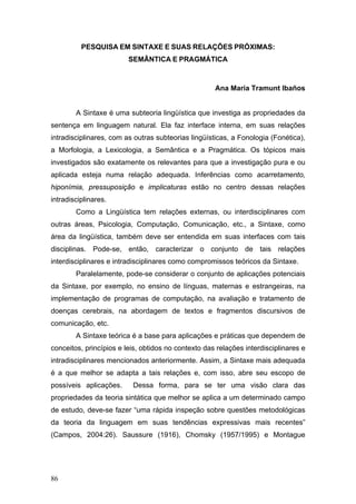 PESQUISA EM SINTAXE E SUAS RELAÇÕES PRÓXIMAS:
SEMÂNTICA E PRAGMÁTICA

Ana Maria Tramunt Ibaños
A Sintaxe é uma subteoria lingüística que investiga as propriedades da
sentença em linguagem natural. Ela faz interface interna, em suas relações
intradisciplinares, com as outras subteorias lingüísticas, a Fonologia (Fonética),
a Morfologia, a Lexicologia, a Semântica e a Pragmática. Os tópicos mais
investigados são exatamente os relevantes para que a investigação pura e ou
aplicada esteja numa relação adequada. Inferências como acarretamento,
hiponímia, pressuposição e implicaturas estão no centro dessas relações
intradisciplinares.
Como a Lingüística tem relações externas, ou interdisciplinares com
outras áreas, Psicologia, Computação, Comunicação, etc., a Sintaxe, como
área da lingüística, também deve ser entendida em suas interfaces com tais
disciplinas. Pode-se, então, caracterizar o conjunto de tais relações
interdisciplinares e intradisciplinares como compromissos teóricos da Sintaxe.
Paralelamente, pode-se considerar o conjunto de aplicações potenciais
da Sintaxe, por exemplo, no ensino de línguas, maternas e estrangeiras, na
implementação de programas de computação, na avaliação e tratamento de
doenças cerebrais, na abordagem de textos e fragmentos discursivos de
comunicação, etc.
A Sintaxe teórica é a base para aplicações e práticas que dependem de
conceitos, princípios e leis, obtidos no contexto das relações interdisciplinares e
intradisciplinares mencionados anteriormente. Assim, a Sintaxe mais adequada
é a que melhor se adapta a tais relações e, com isso, abre seu escopo de
possíveis aplicações.

Dessa forma, para se ter uma visão clara das

propriedades da teoria sintática que melhor se aplica a um determinado campo
de estudo, deve-se fazer “uma rápida inspeção sobre questões metodológicas
da teoria da linguagem em suas tendências expressivas mais recentes”
(Campos, 2004:26). Saussure (1916), Chomsky (1957/1995) e Montague

86

 