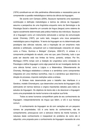 (1974) constituem-se em três parâmetros diferenciados e necessários para se
compreender a questão metodológica e teórica da ciência da linguagem.
De acordo com Campos (2004), Saussure representa uma expressiva
contribuição à definição metodológica e teórica da ciência da linguagem;
assume a perspectiva de uma lingüística enquanto ramo da Semiologia e da
Psicologia Social e desenha um conceito de língua (langue) como sistema de
signos socialmente determinado pela prática histórica dos indivíduos. Saussure
vê a linguagem como um instrumento estruturado a serviço da comunicação
social. Chomsky (1957), por outro lado, inaugura uma nova perspectiva
metodológica para a lingüística. “A teoria da linguagem se viu determinada pelo
paradigma das ciências naturais, sob a inspiração de um empirismo mais
abstrato e sofisticado, compatível com a matematização crescente em áreas
como a Física, Química e Biologia” (Campos, 2004:27). A sintaxe é o
componente privilegiado do estudo, uma vez que, para Chomsky, tudo o que
pode ser descrito está nos limites da forma, portanto, sintaxe. Por fim,
Montague (1974) rompe com a tradição de Lingüística como enraizada na
Psicologia e define linguagem como algo passível de ser investigado dentro de
uma ciência formal, como a Lógica e a Matemática. Diferentemente de
Chomsky, Montague estabelece a sintaxe e a semântica como componentes
integrados em uma interface isomórfica, mas é a semântica que determina a
direção do processo, impondo restrições sobre a sintaxe.
A Sintaxe mais desenvolvida para o trabalho das interfaces é a
Gerativa, modelo Chomskyano, que desenvolve uma teoria da linguagem (UG)
estimulante em termos teóricos e origina importantes debates para todos os
estudos da linguagem. Os objetivos da teoria são o de descrever a linguagem
como uma propriedade da mente humana e de explicar sua fonte.
Todos os seres humanos compartilham parte de seu conhecimento da
linguagem; independentemente da língua que falem, a UG é sua herança
comum.
O conhecimento da linguagem se dá com variações em um pequeno
número de propriedades. UG é uma teoria do conhecimento, não de
comportamento; preocupa-se com a estrutura interna da mente humana. A
natureza deste conhecimento é inseparável do problema de como ele é
adquirido; uma proposta para o conhecimento da linguagem necessita de uma
87

 