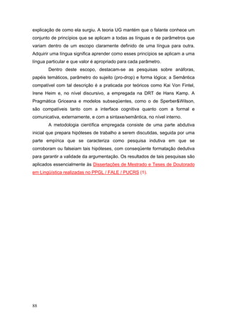 explicação de como ela surgiu. A teoria UG mantém que o falante conhece um
conjunto de princípios que se aplicam a todas as línguas e de parâmetros que
variam dentro de um escopo claramente definido de uma língua para outra.
Adquirir uma língua significa aprender como esses princípios se aplicam a uma
língua particular e que valor é apropriado para cada parâmetro.
Dentro deste escopo, destacam-se as pesquisas sobre anáforas,
papéis temáticos, parâmetro do sujeito (pro-drop) e forma lógica; a Semântica
compatível com tal descrição é a praticada por teóricos como Kai Von Fintel,
Irene Heim e, no nível discursivo, a empregada na DRT de Hans Kamp. A
Pragmática Griceana e modelos subseqüentes, como o de Sperber&Wilson,
são compatíveis tanto com a interface cognitiva quanto com a formal e
comunicativa, externamente, e com a sintaxe/semântica, no nível interno.
A metodologia científica empregada consiste de uma parte abdutiva
inicial que prepara hipóteses de trabalho a serem discutidas, seguida por uma
parte empírica que se caracteriza como pesquisa indutiva em que se
corroboram ou falseiam tais hipóteses, com conseqüente formatação dedutiva
para garantir a validade da argumentação. Os resultados de tais pesquisas são
aplicados essencialmente às Dissertações de Mestrado e Teses de Doutorado
em Lingüística realizadas no PPGL / FALE / PUCRS (1).

88

 