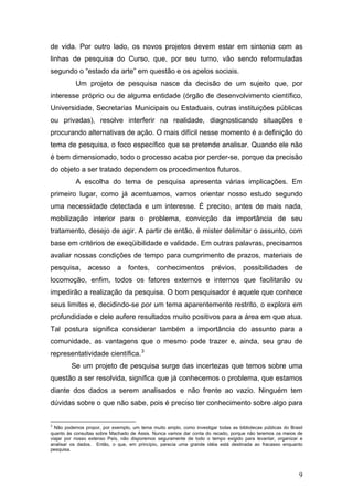de vida. Por outro lado, os novos projetos devem estar em sintonia com as
linhas de pesquisa do Curso, que, por seu turno, vão sendo reformuladas
segundo o “estado da arte” em questão e os apelos sociais.
Um projeto de pesquisa nasce da decisão de um sujeito que, por
interesse próprio ou de alguma entidade (órgão de desenvolvimento científico,
Universidade, Secretarias Municipais ou Estaduais, outras instituições públicas
ou privadas), resolve interferir na realidade, diagnosticando situações e
procurando alternativas de ação. O mais difícil nesse momento é a definição do
tema de pesquisa, o foco específico que se pretende analisar. Quando ele não
é bem dimensionado, todo o processo acaba por perder-se, porque da precisão
do objeto a ser tratado dependem os procedimentos futuros.
A escolha do tema de pesquisa apresenta várias implicações. Em
primeiro lugar, como já acentuamos, vamos orientar nosso estudo segundo
uma necessidade detectada e um interesse. É preciso, antes de mais nada,
mobilização interior para o problema, convicção da importância de seu
tratamento, desejo de agir. A partir de então, é mister delimitar o assunto, com
base em critérios de exeqüibilidade e validade. Em outras palavras, precisamos
avaliar nossas condições de tempo para cumprimento de prazos, materiais de
pesquisa, acesso a fontes, conhecimentos prévios, possibilidades de
locomoção, enfim, todos os fatores externos e internos que facilitarão ou
impedirão a realização da pesquisa. O bom pesquisador é aquele que conhece
seus limites e, decidindo-se por um tema aparentemente restrito, o explora em
profundidade e dele aufere resultados muito positivos para a área em que atua.
Tal postura significa considerar também a importância do assunto para a
comunidade, as vantagens que o mesmo pode trazer e, ainda, seu grau de
representatividade científica. 3
Se um projeto de pesquisa surge das incertezas que temos sobre uma
questão a ser resolvida, significa que já conhecemos o problema, que estamos
diante dos dados a serem analisados e não frente ao vazio. Ninguém tem
dúvidas sobre o que não sabe, pois é preciso ter conhecimento sobre algo para
3

Não podemos propor, por exemplo, um tema muito amplo, como investigar todas as bibliotecas públicas do Brasil
quanto às consultas sobre Machado de Assis. Nunca vamos dar conta do recado, porque não teremos os meios de
viajar por nosso extenso País, não disporemos seguramente de todo o tempo exigido para levantar, organizar e
analisar os dados. Então, o que, em princípio, parecia uma grande idéia está destinada ao fracasso enquanto
pesquisa.

9

 