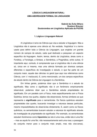 LÓGICA E LINGUAGEM NATURAL:
UMA ABORDAGEM FORMAL DA LINGUAGEM

Gabriel de Ávila Othero
Gustavo Brauner
Doutorandos em Lingüística Aplicada da PUCRS

1. Lógica e Linguagem Natural
A Lingüística é ramo da Ciência que visa a estudar a linguagem. Mas a
Lingüística não é apenas uma ciência só. Na verdade, ‘lingüística’ é o termo
usado para definir toda a Ciência da Linguagem, que engloba um grande
número de campos de estudo, cada qual dedicado a pesquisar um aspecto
específico da linguagem. Assim, temos, dentro da Lingüística, áreas como a
Fonética, a Fonologia, a Sintaxe, a Semântica, a Pragmática, entre outras. O
importante aqui, contudo, é compreender que a Lingüística não é uma ciência
só, única em si mesma, mas uma ciência formada por diversos campos
diferentes e específicos de investigação e estudo, e que faz parte de um
conjunto maior, aquele das ciências no geral (que aqui nos referiremos como
Ciência, com ‘c’ maiúsculo). E, como mencionado, um dos campos específicos
de estudo dentro da Ciência da Linguagem é a Semântica.
Em linhas gerais, podemos dizer que a Semântica é o estudo do
significado. Mas como o significado não é um fenômeno empiricamente
observável, podemos dizer que a Semântica estuda propriedades do
significado. Em um paralelo com a Física, mais especificamente com a Física
Quântica, temos nos quarks, objetos não-observáveis, formas similares ao que
representa o significado para o semanticista. Os físicos quânticos estudam
propriedades dos quarks, buscando investigar a natureza dessas partículas,
mesmo impossibilitados de observá-las diretamente. E, assim como os físicos
quânticos, os semanticistas buscam estudar a natureza do significado através
da investigação de propriedades do significado. Por exemplo, os semanticistas
estudam fenômenos como hiponímia (se isto é uma rosa, então isto é uma flor
– mas se aquilo for uma flor, não necessariamente será uma rosa; a passagem
do conjunto menor para o conjunto mais amplo, mas não vice-versa),
90

 