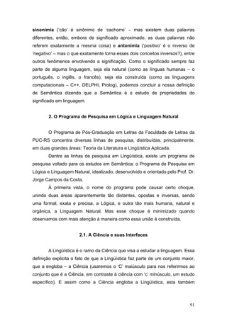 sinonímia (‘cão’ é sinônimo de ‘cachorro’ – mas existem duas palavras
diferentes, então, embora de significado aproximado, as duas palavras não
referem exatamente a mesma coisa) e antonímia (‘positivo’ é o inverso de
‘negativo’ – mas o que exatamente torna esses dois conceitos inversos?), entre
outros fenômenos envolvendo a significação. Como o significado sempre faz
parte de alguma linguagem, seja ela natural (como as línguas humanas – o
português, o inglês, o francês), seja ela construída (como as linguagens
computacionais – C++, DELPHI, Prolog), podemos concluir a nossa definição
de Semântica dizendo que a Semântica é o estudo de propriedades do
significado em linguagem.

2. O Programa de Pesquisa em Lógica e Linguagem Natural
O Programa de Pós-Graduação em Letras da Faculdade de Letras da
PUC-RS concentra diversas linhas de pesquisa, distribuídas, principalmente,
em duas grandes áreas: Teoria da Literatura e Lingüística Aplicada.
Dentre as linhas de pesquisa em Lingüística, existe um programa de
pesquisa voltado para os estudos em Semântica: o Programa de Pesquisa em
Lógica e Linguagem Natural, idealizado, desenvolvido e orientado pelo Prof. Dr.
Jorge Campos da Costa.
À primeira vista, o nome do programa pode causar certo choque,
unindo duas áreas aparentemente tão distantes, opostas e inversas, sendo
uma formal, exata e precisa, a Lógica, e outra tão mais humana, natural e
orgânica, a Linguagem Natural. Mas esse choque é minimizado quando
observamos com mais atenção à maneira como essa união é construída.

2.1. A Ciência e suas Interfaces
A Lingüística é o ramo da Ciência que visa a estudar a linguagem. Essa
definição explicita o fato de que a Lingüística faz parte de um conjunto maior,
que a engloba – a Ciência (usaremos o ‘C’ maiúsculo para nos referirmos ao
conjunto que é a Ciência, em contraste à ciência com ‘c’ minúsculo, um estudo
específico). E assim como a Ciência engloba a Lingüística, esta também

91

 