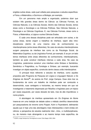 engloba outras áreas, cada qual voltada para pesquisas e estudos específicos:
a Física, a Matemática, a Química e a Biologia, por exemplo.
Em um panorama mais amplo e organizado, podemos dizer que
existem três grandes áreas dentro da Ciência: as Ciências Formais, as
Ciências Naturais, e as Ciências Sociais. Dentro das Ciências Sociais, temos
áreas como a Sociologia e as Ciências Políticas. Nas Ciências Naturais, a
Psicologia e as Ciências Cognitivas. E, nas Ciências Formais, áreas como a
Física, a Matemática, a Lógica e outras Ciências Exatas.
E cada uma dessas disciplinas pode ser articulada com outras, e de
outras áreas, dando origem a trabalhos de interface, sejam eles intradisciplinares

(dentro

de

uma

mesma

área

de

conhecimento)

ou

interdisciplinares (entre áreas diferentes). No caso de estudos interdisciplinares
surgem pesquisas de interface tais como os da Psicologia Social, da
Matemática Cognitiva, ou da Lingüística Formal, por exemplo. E se por um lado
temos interfaces entre áreas diferentes de conhecimento, interdisciplinares,
também se pode construir interfaces internas a cada área. No caso da
Lingüística, poderíamos construir uma interface entre Sintaxe e Semântica,
Semântica e Pragmática, ou Fonologia e Sintaxe, por exemplo, buscando
investigar um objeto específico, construído dentro dessa união interdisciplinar.
O principal título referente a estudos de interface, como aqueles
propostos pelo Programa de Pesquisa em Lógica e Linguagem Natural, e Os
Enigmas do Nome 24 , de autoria do Prof. Jorge Campos. Essa obra traz os
fundamentos de como um trabalho de interface pode ser conduzido e
desenvolvido, suas vantagens e horizontes, ao mesmo tempo em que vai
investigando o tratamento dispensado por filósofos e lingüistas para um tópico
por vezes esquecido, por vezes deixado de lado, mas de alta importância: o
nome próprio.
A abordagem de interface apresentada em Os Enigmas do Nome
insere-se em uma tradição de debate sobre o método científico desenvolvida
por pesquisadores de renome como Popper, Kuhn e Feyerabend, delineando
aquela que é hoje uma das abordagens mais interessantes e bem-vindas em
ciência: a perspectiva de estudos realmente inter-, intra-, e multidisciplinares,
ou, de maneira mais abrangente e ao mesmo tempo mais específica, de
24

COSTA, Jorge Campos da. Os enigmas do nome. Porto Alegre: AGE, 2004.

92

 