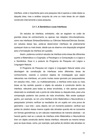 interface, onde o importante para uma pesquisa não é apenas a visão desta ou
daquela área, mas a análise conjunta de uma ou mais áreas de um objeto
construído internamente a essa pesquisa.

2.1.1. A Semântica e suas Interfaces
Os estudos de interface, entretanto, não se esgotam na união de
grandes áreas de conhecimento ou apenas nas relações intra-disciplinares,
como nas interfaces Sintaxe/Semântica ou Ciências Naturais/Ciências Sociais;
em estudos desse tipo, pode-se desenvolver interfaces de praticamente
quaisquer duas ou mais áreas, desde que se observe uma disposição amigável
para a formatação da interface em questão.
Assim, podemos construir estudos de interface entre áreas tão diferentes
quanto a Matemática e a Cognição, a Psicologia e a Computação e a Lógica e
a Semântica. Essa é a postura do Programa de Pesquisa em Lógica e
Linguagem Natural.
O Programa de Pesquisa em Lógica e Linguagem Natural adota uma
abordagem

de

constituição

de

interfaces

entre

diferentes

áreas

de

conhecimento, visando a construir objetos de investigação que sejam
relevantes nas interfaces, um ponto muitas vezes ignorado por pesquisadores
em estudos intra-, inter-, ou multidisciplinares: a interface entre duas ou mais
áreas só faz sentido quando o objeto de estudos é construído dentro da
interface, relevante para todas as áreas envolvidas, e não apenas quando
observado ou analisado sob o ponto de vista dessa ou daquela área, para uma
comparação posterior dos pontos de vista envolvidos. Não existe qualquer
ganho, por exemplo, se em uma interface entre Matemática e Neurociência o
pesquisador primeiro verificar os resultados de um sujeito em uma prova de
geometria – sua nota – para, depois, em um momento posterior, verificar que
partes do cérebro desse mesmo sujeito são ativadas quando ele se concentra
em formas geométricas ou em cálculos matemáticos de maneira abstrata – só
haverá ganho real se o estudo de interface entre Matemática e Neurociência
tiver um objeto construído dentro dessa interface, relevante ao mesmo tempo
para as duas áreas, como, por exemplo, quê partes do cérebro são ativadas no

93

 
