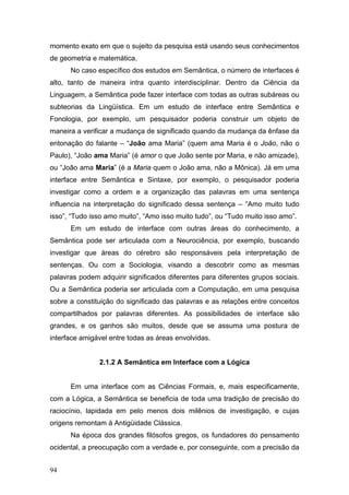 momento exato em que o sujeito da pesquisa está usando seus conhecimentos
de geometria e matemática.
No caso específico dos estudos em Semântica, o número de interfaces é
alto, tanto de maneira intra quanto interdisciplinar. Dentro da Ciência da
Linguagem, a Semântica pode fazer interface com todas as outras subáreas ou
subteorias da Lingüística. Em um estudo de interface entre Semântica e
Fonologia, por exemplo, um pesquisador poderia construir um objeto de
maneira a verificar a mudança de significado quando da mudança da ênfase da
entonação do falante – “João ama Maria” (quem ama Maria é o João, não o
Paulo), “João ama Maria” (é amor o que João sente por Maria, e não amizade),
ou “João ama Maria” (é a Maria quem o João ama, não a Mônica). Já em uma
interface entre Semântica e Sintaxe, por exemplo, o pesquisador poderia
investigar como a ordem e a organização das palavras em uma sentença
influencia na interpretação do significado dessa sentença – “Amo muito tudo
isso”, “Tudo isso amo muito”, “Amo isso muito tudo”, ou “Tudo muito isso amo”.
Em um estudo de interface com outras áreas do conhecimento, a
Semântica pode ser articulada com a Neurociência, por exemplo, buscando
investigar que áreas do cérebro são responsáveis pela interpretação de
sentenças. Ou com a Sociologia, visando a descobrir como as mesmas
palavras podem adquirir significados diferentes para diferentes grupos sociais.
Ou a Semântica poderia ser articulada com a Computação, em uma pesquisa
sobre a constituição do significado das palavras e as relações entre conceitos
compartilhados por palavras diferentes. As possibilidades de interface são
grandes, e os ganhos são muitos, desde que se assuma uma postura de
interface amigável entre todas as áreas envolvidas.

2.1.2 A Semântica em Interface com a Lógica
Em uma interface com as Ciências Formais, e, mais especificamente,
com a Lógica, a Semântica se beneficia de toda uma tradição de precisão do
raciocínio, lapidada em pelo menos dois milênios de investigação, e cujas
origens remontam à Antigüidade Clássica.
Na época dos grandes filósofos gregos, os fundadores do pensamento
ocidental, a preocupação com a verdade e, por conseguinte, com a precisão da
94

 