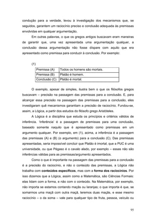 condução para a verdade, levou à investigação dos mecanismos que, se
seguidos, garantem um raciocínio preciso e conclusão adequada às premissas
envolvidas em qualquer argumentação.
Em outras palavras, o que os gregos antigos buscavam eram maneiras
de garantir que, uma vez apresentada uma argumentação qualquer, a
conclusão dessa argumentação não fosse díspare com aquilo que era
apresentado como premissa para conduzir à conclusão. Por exemplo:
(1)
Premissa (A)

Todos os homens são mortais.

Premissa (B)

Platão é homem.

Conclusão (C)

Platão é mortal.

O exemplo, apesar de simples, ilustra bem o que os filósofos gregos
buscavam – precisão na passagem das premissas para a conclusão. E, para
alcançar essa precisão na passagem das premissas para a conclusão, eles
investigaram quê mecanismos garantiam a precisão de raciocínio. Fundou-se,
assim, a Lógica, a partir dos estudos do filósofo grego Aristóteles.
A Lógica é a disciplina que estuda os princípios e critérios válidos de
inferência. ‘Inferência’ é a passagem de premissas para uma conclusão,
baseado somente naquilo que é apresentado como premissas em um
argumento qualquer. Por exemplo, em (1), acima, a inferência é a passagem
das premissas (A) e (B) (o argumento) para a conclusão (C). Das premissas
apresentadas, seria impossível concluir que Platão é imortal, que a PUC é uma
universidade, ou que Pégaso é o cavalo alado, por exemplo – essas não são
inferências válidas para as premissas/argumento apresentados.
Como o que é importante na passagem das premissas para a conclusão
é a precisão do raciocínio, e não o conteúdo das premissas, a Lógica não
trabalha com conteúdos específicos, mas com a forma dos raciocínios. Por
isso dizemos que a Lógica, assim como a Matemática, são Ciências Formais:
elas lidam com a forma, e não com o conteúdo. Na Matemática, por exemplo,
não importa se estamos contando maçãs ou laranjas; o que importa é que, se
somarmos uma maçã com outra maçã, teremos duas maçãs, e esse mesmo
raciocínio – o da soma – vale para qualquer tipo de fruta, pessoa, veículo ou

95

 