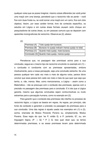 qualquer coisa que se possa imaginar, mesmo coisas diferentes (se você juntar
uma maçã com uma laranja, perceberá que o raciocínio não se perde – você
fica com duas frutas ou, se você somar uma maçã com um carro, fica com dois
objetos). Assim, por esse caráter formal, livre de conteúdo específico, os
estudos em Lógica e em outras áreas formais causam certo choque em
pesquisadores de outras áreas, ou em pessoas comuns que se deparam com
aparentes incongruências de raciocínio. Observe-se (2), abaixo:
(2)
Premissa (A)

Todo queijo tem buracos.

Premissa (B)

Buracos no queijo indicam menos queijo no total.

Premissa (C)

Quanto mais queijo, mais buracos.

Conclusão (D) Quanto mais queijo, menos queijo.
Perceba-se que, na passagem das premissas acima para a sua
conclusão, segue-se o mesmo tipo de raciocínio envolvido no exemplo em (1) –
a conclusão é condizente com as premissas apresentadas, embora
intuitivamente, para a nossa percepção, seja uma conclusão estranha. Se uma
pessoa qualquer tem cada vez mais e mais de alguma coisa, parece óbvio
concluir que essa pessoa tem cada vez mais e mais do que quer que seja que
tenha, e, não, menos. Mas, como mencionamos, a Lógica – assim como a
Matemática – não se preocupa com o conteúdo das premissas, apenas com a
precisão na passagem das premissas para a conclusão. E é isto que a Lógica
garante, mesmo que algumas conclusões sejam contra-intuitivas ou muito
estranhas para a percepção humana, como no exemplo em (2).
Para garantir que o conteúdo das premissas não interfira no processo de
raciocínio lógico, a Lógica se baseia em regras. As regras, por princípio, são
livres de conteúdo e garantem a precisão na passagem de premissas para a
sua conclusão. Uma das regras é aquela usada nos exemplos em (1) e (2),
acima, chamada de Modus Ponendo Ponens ou, simplesmente, Modus
Ponens. Essa regra diz que “se P, então Q, e P, portanto, Q”, ou, em
linguagem lógica, (P → Q) ^ P ├ Q. Isso quer dizer que, se temos
determinadas premissas, e se essas premissas levam para determinada

96

 