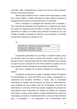 conclusão, então, necessariamente, sempre que tivermos essas premissas,
teremos a sua mesma conclusão.
Além da regra de Modus Ponens, existem outras regras lógicas, e todas
têm o mesmo objetivo, o objetivo mais geral da Lógica: garantir a precisão na
passagem das premissas de um argumento para a sua conclusão.
Como o importante é a passagem das premissas para a conclusão, e
não o conteúdo das premissas e da conclusão em si, a Lógica lida com valores
de verdade. Um argumento pode ser válido ou inválido, mas não ambos. Todo
argumento ou é válido, ou é inválido. Isso é relevante no sentido de que o que
é válido ou inválido é a precisão do raciocínio e, por conseguinte, a conclusão
do argumento. Observe-se o exemplo em (3):
(3)
Premissa (A) Todos os homens são mortais.
Premissa (B) Sócrates é homem.
Conclusão(C) Sócrates é imortal.
O argumento apresentado em (3) é válido ou inválido? Inválido, porque
as premissas dizem que todos os homens são mortais e, dessa forma, se
Sócrates é homem, então Sócrates deve ser mortal. Perceba-se que a precisão
da Lógica é tal que a conclusão (C) nem mesmo poderia ser cogitada, uma vez
que o predicado ‘imortal’ não aparece nas premissas do argumento.
Mas qual a vantagem de se estudar Semântica em interface com a
Lógica?
O Programa de Pesquisa em Lógica e Linguagem Natural do Programa
de Pós-Graduação em Letras da PUC-RS visa a estudar, principalmente, os
fundamentos das disciplinas Semântica e Lógica. Visto as dificuldades
enfrentadas por qualquer área de pesquisa em países em desenvolvimento,
cujas condições não são as ideais, esse tipo de abordagem, de estudo dos
fundamentos de uma área, permite que aqueles engajados em pesquisas na
área apliquem esses fundamentos em estudos de interface com quaisquer
outras áreas. A Lógica, nesse sentido, é a pedra fundamental das ciências da
computação, por exemplo. A Semântica também é uma área de alta relevância
para

a

computação,

e

um

pesquisador

com

conhecimentos

bem97

 