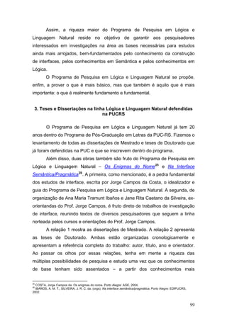 Assim, a riqueza maior do Programa de Pesquisa em Lógica e
Linguagem Natural reside no objetivo de garantir aos pesquisadores
interessados em investigações na área as bases necessárias para estudos
ainda mais arrojados, bem-fundamentados pelo conhecimento da construção
de interfaces, pelos conhecimentos em Semântica e pelos conhecimentos em
Lógica.
O Programa de Pesquisa em Lógica e Linguagem Natural se propõe,
enfim, a prover o que é mais básico, mas que também é aquilo que é mais
importante: o que é realmente fundamento e fundamental.

3. Teses e Dissertações na linha Lógica e Linguagem Natural defendidas
na PUCRS
O Programa de Pesquisa em Lógica e Linguagem Natural já tem 20
anos dentro do Programa de Pós-Graduação em Letras da PUC-RS. Fizemos o
levantamento de todas as dissertações de Mestrado e teses de Doutorado que
já foram defendidas na PUC e que se inscrevem dentro do programa.
Além disso, duas obras também são fruto do Programa de Pesquisa em
Lógica e Linguagem Natural – Os Enigmas do Nome 25 e Na Interface
Semântica/Pragmática 26 . A primeira, como mencionado, é a pedra fundamental
dos estudos de interface, escrita por Jorge Campos da Costa, o idealizador e
guia do Programa de Pesquisa em Lógica e Linguagem Natural. A segunda, de
organização de Ana Maria Tramunt Ibaños e Jane Rita Caetano da Silveira, exorientandas do Prof. Jorge Campos, é fruto direto de trabalhos de investigação
de interface, reunindo textos de diversos pesquisadores que seguem a linha
norteada pelos cursos e orientações do Prof. Jorge Campos.
A relação 1 mostra as dissertações de Mestrado. A relação 2 apresenta
as teses de Doutorado. Ambas estão organizadas cronologicamente e
apresentam a referência completa do trabalho: autor, título, ano e orientador.
Ao passar os olhos por essas relações, tenha em mente a riqueza das
múltiplas possibilidades de pesquisa e estudo uma vez que os conhecimentos
de base tenham sido assentados – a partir dos conhecimentos mais
25

COSTA, Jorge Campos da. Os enigmas do nome. Porto Alegre: AGE, 2004.
IBAÑOS, A. M. T.; SILVEIRA, J. R. C. da. (orgs). Na interface semântica/pragmática. Porto Alegre: EDIPUCRS,
2002.

26

99

 