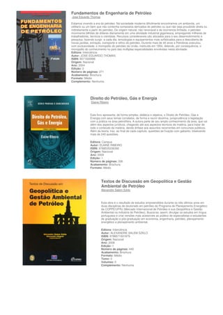 Fundamentos de Engenharia de Petróleo
Jose Eduardo Thomas

Estamos vivendo a era do petroleo. Na sociedade moderna dificilmente encontramos um ambiente, um
utilitario ou um bem que não contenha compostos derivados do petroleo ou que não seja proudzido direta ou
indiretamente a partir do petroleo. De origem natural, não renovavel e de ocorrencia limitada. o petroleo
movimenta bilhões de dolares diariamente em uma atividade industrial gigantesca, empregando milhares de
trabalhadores, tecnicos e cientistas. Recursos consideraveis são alocados para o seu desenvolvimento e
pesquisa, fazendo surgir, a cada dia, tencologias e equipamentos mais sofisticados para a descoberta de
novas jazidas, extração, transporte e refino do petroleo. Durante mais de 40 anos a Petrobras executou,
com exclusividade, o monopólio do petróleo da União, instituído em 1954, detendo, por consequência, o
monopólio do conhecimento no país das múltiplas especialidades envolvidas nesta atividade.
Editora: Interciência
Autor: JOSE EDUARDO THOMAS
ISBN: 8571930996
Origem: Nacional
Ano: 2004
Edição: 2
Número de páginas: 271
Acabamento: Brochura
Formato: Médio
Complemento: Nenhuma




              Direito do Petróleo, Gás e Energia
               Elaine Ribeiro



              Este livro apresenta, de forma simples, didática e objetiva, o Direito do Petróleo, Gás e
              Energia com seus temas correlatos, de forma a reunir doutrina, jurisprudência e legislação
              com a prática na área petrolífera. A autora parte de seu amplo conhecimento da área, que vai
              além dos aspectos jurídicos, chegando até aos aspectos técnicos da matéria, para tratar de
              todo o conteúdo da matéria, dando ênfase aos assuntos recorrentes em concursos públicos.
              Além da teoria, traz, ao final de cada capítulo, questões de fixação com gabarito. totalizando
              mais de 240 questões.

              Editora: Campus
              Autor: ELAINE RIBEIRO
              ISBN: 9788535236392
              Origem: Nacional
              Ano: 2009
              Edição: 1
              Número de páginas: 336
              Acabamento: Brochura
              Formato: Médio



                       Textos de Discussão em Geopolítica e Gestão
                       Ambiental de Petróleo
                       Alexandre Salem Szklo



                       Esta obra é o resultado de estudos empreendidos durante os três últimos anos em
                       duas disciplinas de doutorado em petróleo do Programa de Planejamento Energético
                       da COPPE/UFRJ (Mercado Internacional de Petróleo e sua Geopolítica e Gestão
                       Ambiental na Indústria do Petróleo). Busca-se, assim, divulgar os estudos em língua
                       portuguesa e criar versões mais acessíveis ao público de especialistas e estudantes
                       de graduação e pós-graduação em economia, engenharia, petróleo, planejamento
                       energético e planejamento ambiental.

                       Editora: Interciência
                       Autor: ALEXANDRE SALEM SZKLO
                       ISBN: 9788571931879
                       Origem: Nacional
                       Ano: 2008
                       Edição: 1
                       Número de páginas: 440
                       Acabamento: Brochura
                       Formato: Médio
                       Tomo: 0
                       Volumes: 0
                       Complemento: Nenhuma
 