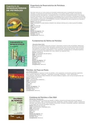 Engenharia de Reservatórios de Petróleos
       Adalberto Jose Rosa



       Esta obra reúne em um único volume os conceitos fundamentais para o entendimento das técnicas
       utilizadas na engenharia de reservatórios de petróleo, os principais métodos usados na previsão do
       comportamento de reservatórios e, conseqüentemente, na estimativa do potencial produtor e da reserva
       de jazidas petrolíferas, bem como as técnicas empregadas para se incrementar a recuperação do petróleo
       dessas jazidas. O texto inclui ainda trabalhos desenvolvidos pelos próprios autores durante o exercício das
       suas atividades profissionais na PETROBRAS e durante a realização dos seus programas de mestrado e
       de doutorado em engenharia de petróleo.
       Editora: Interciência
       Autor: ADALBERTO JOSE ROSA & RENATO DE SOUZA CARVALHO & JOSE AUGUSTO DANIEL
       XAVIER
       ISBN: 8571931356
       Origem: Nacional
       Ano: 2006
       Edição: 1
       Número de páginas: 808
       Acabamento: Brochura
       Formato: Grande
       Complemento: Nenhuma



           Fundamentos do Refino de Petróleo
            Alexandre Salem Szklo
           Esta obra é um excelente guia para conhecer o fascinante mundo do refino de petróleo, desde seus
           primeiros conceitos até as várias operações e equipamentos para conversão das diversas correntes
           intermediárias em produtos finais, apresentando os esquemas típicos das refinarias, seus principais
           indicadores de operação e desempenho e, muito importante, considerando as condições brasileiras
           atuais e perspectivas, abordadea sem maior detalhe nos capítulos finais.
           Editora: Interciência
           Autor: ALEXANDRE SALEM SZKLO
           ISBN: 8571931291
           Origem: Nacional
           Ano: 2005
           Edição: 1
           Número de páginas: 207
           Acabamento: Brochura
           Formato: Médio
           Complemento: Nenhuma



Petróleo: do Poço ao Posto
Luiz Claudio Cardoso
Para os interessados em ingressar no setor do petróleo, o livro apresenta um panorama geral dos segmentos
desta indústria, abordando o Upstream – exploração e produção, Dowstream – refino, distribuição e
comercialização, Gás Natural e Meio Ambiente, de maneira didática e objetiva, sem contudo se aprofundar nas
especificidades de cada tema.
Editora: Qualitymark
Autor: LUIZ CLAUDIO CARDOSO
ISBN: 8573035552
Origem: Nacional
Ano: 2005
Edição: 1
Número de páginas: 178
Acabamento: Brochura
Formato: Médio
Complemento: Nenhuma




      Coletânea de Petróleo e Gás 2004
      Revista Dos Tribunais (ed.)
      Esta coletânea contém as normas que regulam a matéria, inclusive as principais portarias da Agência
      Nacional do Petróleo - ANP. Exploração e produção, distribuição, revenda, transporte, retalho, comércio de
      derivados, gás natural, tributos, meio ambiente, consumidor, contratos, concessões, upstream, downstream
      e importação são os temas abordados nesta obra.
      Editora: Revista dos Tribunais
      Autor: REVISTA DOS TRIBUNAIS (ED.)
      ISBN: 8520324940
      Origem: Nacional
      Ano: 2004
      Edição: 1
      Número de páginas: 351
      Acabamento: Brochura
      Formato: Médio
      Complemento: Nenhuma
 