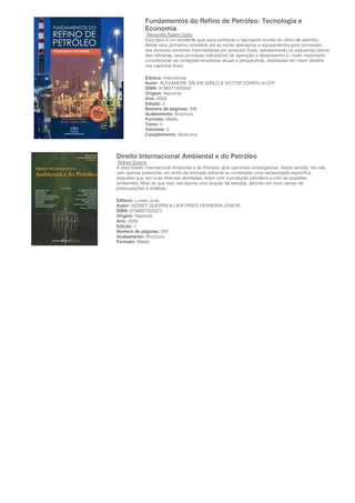Fundamentos do Refino de Petróleo: Tecnologia e
              Economia
               Alexandre Salem Szklo
              Esta obra é um excelente guia para conhecer o fascinante mundo do refino de petróleo,
              desde seus primeiros conceitos até as várias operações e equipamentos para conversão
              das diversas correntes intermediárias em produtos finais, apresentando os esquemas típicos
              das refinarias, seus principais indicadores de operação e desempenho e, muito importante,
              considerando as condições brasileiras atuais e perspectivas, abordadas em maior detalhe
              nos capítulos finais.

              Editora: Interciência
              Autor: ALEXANDRE SALEM SZKLO & VICTOR COHEN ULLER
              ISBN: 9788571932043
              Origem: Nacional
              Ano: 2008
              Edição: 2
              Número de páginas: 286
              Acabamento: Brochura
              Formato: Médio
              Tomo: 0
              Volumes: 0
              Complemento: Nenhuma



Direito Internacional Ambiental e do Petróleo
 Sidney Guerra
A obra Direito Internacional Ambiental e do Petróleo abre caminhos investigativos. Neste sentido, ela não
vem apenas preencher um ninho de mercado editorial ou contemplar uma necessidade específica
daqueles que, em suas diversas atividades, lidam com a produção petroleira e com as questões
ambientais. Mais do que isso, ela aponta uma direção de estudos, abrindo um novo campo de
preocupações e análises.

Editora: Lumen Juris
Autor: SIDNEY GUERRA & LIER PIRES FERREIRA JÚNIOR
ISBN: 9788537505373
Origem: Nacional
Ano: 2009
Edição: 1
Número de páginas: 292
Acabamento: Brochura
Formato: Médio
 