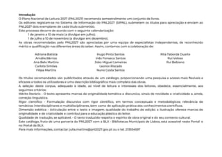 Introdução 
O Plano Nacional de Leitura 2027 (PNL2027) recomenda semestralmente um conjunto de livros. 
Os editores registam-se no Sistema de Informação do PNL2027 (SIPNL), submetem os títulos para apreciação e enviam ao                                   
PNL2027 dois exemplares de cada título submetido. 
Este processo decorre de acordo com o seguinte calendarização: 
1 de janeiro a 10 de maio (a divulgar em julho); 
1 de julho a 10 de novembro (a divulgar em dezembro). 
As obras recomendadas pelo PNL2027 são apreciadas por uma equipa de especialistas independentes, de reconhecido                             
mérito e qualificação nas diferentes áreas do saber. Assim, contamos com a colaboração de: 
 
Adriana Batista 
Amália Bárrios 
Ana Bela Martins 
Carlota Simões 
Filipa Martins 
Hugo Pinto Santos 
Inês Fonseca Santos 
João Miguel Lameiras 
Leonor Riscado 
Nuno Costa Santos 
Rita Taborda Duarte 
Rui Veloso 
Rui Bebiano 
 
Os títulos recomendados são publicitados através de um catálogo, proporcionando uma pesquisa e acesso mais flexíveis e                                 
eficazes a todos os utilizadores e uma descrição bibliográfica mais completa das obras. 
A seleção deste corpus, adequado à idade, ao nível de leitura e interesses dos leitores, obedece, essencialmente, aos                                   
seguintes critérios: 
Mérito literário - O texto apresenta marcas de originalidade temática e discursiva, sinais de novidade e criatividade e, ainda,                                     
correção linguística. 
Rigor científico - Formulação discursiva com rigor científico, em termos conceptuais e metodológicos; relevância de                             
temáticas interdisciplinares e multidisciplinares, bem como de aplicação prática dos conhecimentos científicos. 
Dimensão estética - Articulação entre o texto e imagem; qualidade do trabalho de edição; a ilustração oferece marcas de                                     
originalidade e de criatividade e contribui para a educação plástica do leitor. 
Qualidade de tradução, se aplicável. - O texto traduzido respeita o espírito da obra original e do seu contexto cultural. 
Este catálogo, fruto de uma parceria do PNL2027 com a BLX - Bibliotecas Municipais de Lisboa, está acessível neste Portal e                                         
no Portal da BLX. 
Para mais informações, contactar: julia.martins@pnl2027.gov.pt ou o tel. 213934597 
 
 
 