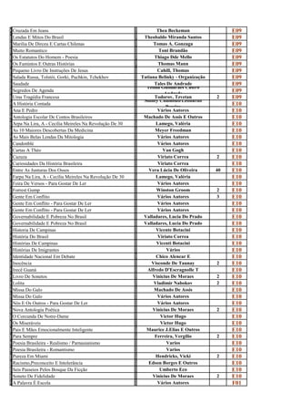 C                                                          T
R
  Cruzada Em Jeans
                                                           H
                                                                    Thea Beckeman                 E09
L                                                          T
e
  Lendas E Mitos Do Brasil
                                                           h
                                                              Theobaldo Miranda Santos            E09
M                                                          T
A
  Marilia De Dirceu E Cartas Chilenas
                                                           O
                                                                   Tomas A. Gonzaga               E09
M                                                          T
u
  Muito Romantico
                                                           o
                                                                     Toni Brandão                 E09
O                                                          T
s
  Os Estatutos Do Homem - Poesia
                                                           h
                                                                   Thiago Dde Mello               E09
O                                                          T
s
  Os Famintos E Outras Histórias
                                                           h
                                                                     Thomas Mann                  E09
P                                                          C
e
  Pequeno Livro De Instruções De Jesus
                                                           a
                                                                    Cahill, Thomas                E09
S                                                          T
a
  Salada Russa, Tolstói, Gorki, Puchkin, Tchekhov
                                                           a
                                                             Tatiana Belinky - Organização        E09
S                                                          T
a
  Saudade
                                                           a
                                                                   Tales De Andrade               E09
S                                                          T   Telma Guimarães Castro
e
  Segredos De Agenda
                                                           e            Andrade
                                                                                                  E09
U                                                          T
m
  Uma Tragédia Francesa                                            Todorov, Tzvetan
                                                           o Sidney Chalhoub/Leonardo
                                                                                             2    E09
A                                                          S
h
  A História Contada
                                                           i             Pereira
                                                                                                  E10
A                                                          V
n
  Ana E Pedro
                                                           á
                                                                    Vários Autores                E10
A                                                          M
N
  Antologia Escolar De Contos Brasileiros
                                                           A
                                                              Machado De Assis E Outros           E10
a                                                          L
r
  Arpa Na Lira, A - Cecília Meireles Na Revolução De 30
                                                           a
                                                                    Lamego, Valéria               E10
A                                                          M
s
  As 10 Maiores Descobertas Da Medicina
                                                           e
                                                                    Meyer Freedman                E10
A                                                          V
S
  As Mais Belas Lendas Da Mitologia
                                                           á
                                                                    Vários Autores                E10
C                                                          V
a
  Candonblé
                                                           á
                                                                    Vários Autores                E10
C                                                          V
a
  Cartas A Théo
                                                           a
                                                                       Van Gogh                   E10
C                                                          V
A
  Cazuza
                                                           I
                                                                     Viriato Correa          2    E10
C                                                          V
U
  Curiosidades Da História Brasileira
                                                           I
                                                                     Viriato Correa               E10
E                                                          V
n
  Entre As Junturas Dos Ossos
                                                           e
                                                                Vera Lúcia De Oliveira       40   E10
F                                                          L
a
  Farpa Na Lira, A - Cecília Meireles Na Revolução De 30
                                                           a
                                                                    Lamego, Valéria               E10
F                                                          V
e
  Feira De Versos - Para Gostar De Ler
                                                           á
                                                                    Vários Autores                E10
F                                                          W
o
  Forrest Gump
                                                           i
                                                                    Winston Groom            2    E10
G                                                          V
e
  Gente Em Conflito
                                                           á
                                                                    Vários Autores           3    E10
G                                                          V
e
  Gente Em Conflito - Para Gostar De Ler
                                                           á
                                                                    Vários Autores                E10
G                                                          V
e
  Gente Em Conflito - Para Gostar De Ler
                                                           á
                                                                    Vários Autores                E10
G                                                          V
o
  Governabilidade E Pobreza No Brasil
                                                           a
                                                              Valladares, Lucia Do Prado          E10
G                                                          V
o
  Governabilidade E Pobreza No Brasil
                                                           a
                                                              Valladares, Lucia Do Prado          E10
H                                                          V
i
  Historia De Campinas
                                                           i
                                                                    Vicente Botacini              E10
H                                                          V
I
  História Do Brasil
                                                           I
                                                                     Viriato Correa               E10
H                                                          V
i
  Histórias De Campinas
                                                           i
                                                                    Vicenti Botacini              E10
H                                                          V
i
  Histórias De Imigrantes
                                                           á
                                                                         Vários                   E10
I                                                          C
d
  Identidade Nacional Em Debate
                                                           h
                                                                    Chico Alencar E               E10
I                                                          V
n
  Inocência
                                                           i
                                                                  Visconde De Taunay         2    E10
I                                                          A
R
  Irecê Guaná
                                                           L
                                                                Alfredo D'Escragnolle T           E10
L                                                          V
I
  Livro De Sonetos
                                                           I
                                                                  Vinicius De Moraes         2    E10
L                                                          V
O
  Lolita
                                                           L
                                                                   Vladimir Nabokov          2    E10
M                                                          M
I
  Missa Do Galo
                                                           A
                                                                   Machado De Assis               E10
M                                                          V
i
  Missa Do Galo
                                                           á
                                                                    Vários Autores                E10
N                                                          V
ó
  Nós E Os Outros - Para Gostar De Ler
                                                           á
                                                                    Vários Autores                E10
N                                                          V
o
  Nova Antologia Poética
                                                           i
                                                                  Vinicius De Moraes         2    E10
O                                                          V
c
  O Corcunda De Notre-Dame
                                                           i
                                                                      Victor Hugo                 E10
O                                                          V
s
  Os Miseráveis
                                                           i
                                                                      Victor Hugo                 E10
P                                                          M
a
  Pais E Mães Emocionalmente Inteligente
                                                           a
                                                               Maurice J.Elias E Outros           E10
P                                                          F
a
  Para Sempre
                                                           e
                                                                   Ferreira, Vergílio        2    E10
P                                                          V
O
  Poesia Brasileira - Realismo / Parnasianismo
                                                           A
                                                                         Varios                   E10
P                                                          V
O
  Poesia Brasileira - Romantismo
                                                           A
                                                                         Varios                   E10
P                                                          H
u
  Pureza Em Miami
                                                           e
                                                                    Hendricks, Vicki         2    E10
R                                                          E
a
  Racismo,Preconceito E Intolerância
                                                           d
                                                                Edson Borges E Outros             E10
S                                                          U
e
  Seis Passeios Pelos Bosque Da Ficção
                                                           m
                                                                      Umberto Eco                 E10
S                                                          v
o
  Soneto De Fidelidade
                                                           i
                                                                  Vinicius De Moraes         2    E10
A                                                          V
P
  A Palavra É Escola
                                                           á
                                                                    Vários Autores                F01
 