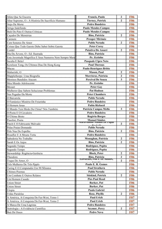 A                                                        F
f
  Afeto Que Se Encerra
                                                         r
                                                                     Francis, Paulo       2   F06
A                                                        T
l
  Altar Supremo, O - A História Do Sacrifício Humano
                                                         i
                                                                    Tierney, Patrick      2   F06
A                                                        P
n
  Anjo Da Morte
                                                         e
                                                                    Pedro Bandeira            F06
A                                                        P
r
  Artigo Indefinido
                                                         a
                                                                Paulo Mendes Campos           F06
B                                                        P
a
  Balé Do Pato E Outras Crônicas
                                                         a
                                                                Paulo Mendes Campos           F06
C                                                        B
a
  Caçador De Memórias
                                                         i
                                                                      Bins, Patrícia      2   F06
C                                                        P
a
  Carmem
                                                         r
                                                                    Prosper Mirimée           F06
C                                                        P
e
  Cem Sonetos De Amor
                                                         a
                                                                     Pablo Neruda         2   F06
C                                                        P
O
  Coisas Que Todo Garoto Debe Saber Sobre Garota
                                                         E
                                                                       Peter Corey            F06
C                                                        P
o
  Cordel
                                                         a
                                                                   Patativa Do Assaré     2   F06
D                                                        B
i
  Dia Da Árvore, O - Ed. Ilustrada
                                                         i
                                                                      Bins, Patrícia          F06
E                                                        P
s
  Esta Juventude Magnífica E Seus Namoros Nem Sempre Maravilhosos
                                                         e
                                                                       Pe. Zezinho            F06
I                                                        P
n
  Inculta E Bela1
                                                         a
                                                                  Pasquale Cipro Neto         F06
K                                                        P
o
  Kowloon Tong, Os Últimos Dias De Hong Kong
                                                         a
                                                                      Paul Theroux            F06
M                                                        P
a
  Macau
                                                         a
                                                                Paulo Henriques Britto        F06
M                                                        M
a
  Maharishi, O
                                                         a
                                                                      Mason, Paul         2   F06
M                                                        M
a
  Mapplethorpe: Uma Biografia
                                                         o
                                                                  Morrisroe, Patricia     2   F06
M                                                        P
e
  Meninos Bandidos Atacam
                                                         e
                                                                   Percival De Souza      3   F06
M                                                        P
e
  Meu Mundo Adolescente
                                                         e
                                                                       Pe. Zezinho            F06
M                                                        P
O
  Mozart
                                                         E
                                                                        Peter Gay             F06
M                                                        P
u
  Mulheres Que Sabem Solucionar Problemas
                                                         a
                                                                       Pat Hudson             F06
N                                                        P
a
  Nas Pegadas Da Morte
                                                         e
                                                                    Peter Chambers            F06
O                                                        P
B
  O Barcarola
                                                         a
                                                                     Pablo Neruda             F06
O                                                        P
f
  O Fantástico Mistério De Feiurinha
                                                         e
                                                                    Pedro Bandeira            F06
O                                                        P
H
  O Homem Jesus
                                                         a
                                                                     Pablo Richard            F06
O                                                        P
m
  O Mundo Tem Medo Da China? Nós Também.
                                                         a
                                                                Patrícia Campos Mello     3   F06
O                                                        P
P
  O Poeta E O Cavaleiro
                                                         e
                                                                    Pedro Bandeira            F06
O                                                        R
ú
  O Último Broto
                                                         o
                                                                     Rogério Borges           F06
P                                                        M
a
  Pasolini, Poeta                                                    Manuel Simões
                                                         a Maravilhoso Mundo De Papai
                                                                                              F06
P                                                        M
a
  Patch E O Fabricante Malvado
                                                         a               Noel, O
                                                                                          2   F06
P                                                        P
e
  Pelas Praias Domundo
                                                         a
                                                                     Pablo Neruda             F06
P                                                        B
e
  Pele Nua Do Espelho
                                                         i
                                                                      Bins, Patrícia      2   F06
R                                                        P
o
  Rosaflor E A Moura Torta
                                                         e
                                                                    Pedro Bandeira            F06
S                                                        M
a
  Sabedoria No Trabalho
                                                         o
                                                                  Monaghan, Patricia      2   F06
S                                                        B
a
  Sarah E Os Anjos
                                                         i
                                                                      Bins, Patrícia      2   F06
S                                                        R
e
  Segundo Tempo
                                                         o
                                                                   Rodriguez, Pepita          F06
S                                                        R
e
  Segundo Tempo
                                                         o
                                                                   Rodriguez, Pepita          F06
S                                                        B
t
  Stewardship: Regência-Gerência
                                                         l
                                                                       Block, Peter       2   F06
T                                                        B
h
  Theodora                                                            Bins, Patrícia
                                                         i Edwardes, Phil E De Saulles,
                                                                                          2   F06
T                                                        E
o
  Toque Do Amor, O
                                                         d               Annette
                                                                                          2   F06
T                                                        P
R
  Três Mulheres De Três Pppês
                                                         A
                                                                   Paulo E. R. Gomes          F06
T                                                        P
u
  Turing E O Computador Em 90 Minutos
                                                         a
                                                                     Paul Strathern           F06
Ú                                                        P
l
  Últimos Poemas
                                                         a
                                                                     Pablo Neruda             F06
U                                                        S
m
  Um Combate E Outros Relatos
                                                         ü
                                                                    Süskind, Patrick      2   F06
U                                                        P
m
  Um Homem Casado
                                                         i
                                                                     Pies Paul Read           F06
U                                                        B
n
  Union Street
                                                         a
                                                                       Barker, Pat            F06
U                                                        B
n
  Union Street
                                                         a
                                                                       Barker, Pat            F06
U                                                        P
t
  Utopia
                                                         a
                                                                     Paulo Gabriel            F06
V                                                        R
i
  Vidas Paralelas
                                                         o
                                                                      Rose, Phyllis       2   F06
A                                                        P
A
  A América, A Conquista Do Far-West, Tomo 1
                                                         a
                                                                       Paul Urich             F07
                                                         P
A
  A América, A Conquista Do Far-West, Tomo 2
                                                         a
                                                                       Paul Urich             F07
                                                         P
m
  A Marca De Uma Lágrima
                                                         e
                                                                    Pedro Bandeira            F07
A                                                        S
s
  Astrologia - A Evidência Científica
                                                         e
                                                                     Seymor, Percy        2   F07
B                                                        P
A
  Baú De Ossos
                                                         E
                                                                       Pedro Nava             F07
 