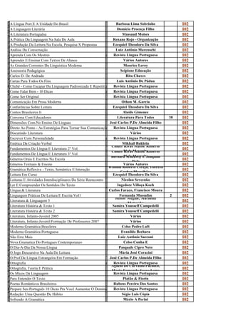 A                                                                B
l
  A Língua Port.E A Unidade Do Brasil
                                                                 a
                                                                        Barbosa Lima Sobrinho                I02
A                                                                D
l
  A Linguagem Literária
                                                                 o
                                                                         Domício Proença Filho               I02
A                                                                M
L
  A Literatura Portuguêsa
                                                                 a
                                                                            Massaud Moises                   I02
A                                                                R
p
  A Prática Da Linguagem Na Sala De Aula
                                                                 o
                                                                     Roxane Rojo - Organização               I02
A                                                                E
p
  A Produção Da Leitura Na Escola, Pesquisa X Propostas
                                                                 z
                                                                     Ezequiel Theodoro Da Silva              I02
A                                                                L
n
  Análise Da Conversação
                                                                 u
                                                                        Luiz Antônio Marcuschi               I02
Aprenda com osOs Mestres
  Aprenda Com mestres                               Revista Lingua PortuguesaLingua Portuguesa
                                                                     Revista                                 I02
A                                                                V
p
  Aprender E Ensinar Com Textos De Alunos
                                                                 á
                                                                             Vários Autores                  I02
A                                                                M
s
  As Grandes Correntes Da Linguística Moderna
                                                                 a
                                                                             Maurice Leroy                   I02
A                                                                S
s
  Assessoria Pedagógica
                                                                 c
                                                                           Scipione Educação                 I02
C                                                                R
a
  Carlos D. De Andrade
                                                                 i
                                                                              Rita Chaves                    I02
C                                                                L
a
  Cartas Para Todos Os Fins
                                                                 u
                                                                        Luís Antônio De Pádua                I02
  Clichê Como escapar da linguagem padronizada e repetitiva que PortuguesaLingua Portuguesa
                                                                     Revista
Clichê - - Como Escapar Da Linguagem Padronizada E Repetitiva limita a escritaEscrita Do Brasileiro
                                                    Revista Lingua Que Limita A do brasileiro                I02
Como falar bem - 1010 Dicas
  Como Falar Bem - dicas                            Revista Lingua PortuguesaLingua Portuguesa
                                                                     Revista                                 I02
C                                                                R
o
  Como Ser Original
                                                                 e
                                                                     Revista Lingua Portuguesa               I02
C                                                                O
o
  Comunicação Em Prosa Moderna
                                                                 t
                                                                            Othon M. Garcia                  I02
C                                                                E
o
  Conferências Sobre Leitura
                                                                 z
                                                                     Ezequiel Theodoro Da Silva              I02
C                                                                A
o
  Contos Brasileiros Ii
                                                                 l
                                                                            Alaíde Gimenez                   I02
C                                                                L
o
  Conversa Com Educadores
                                                                 i
                                                                         Literatura Para Todos        38     I02
D                                                                J
i
  Dimensões Com.No Ensino De Linguas
                                                                 o
                                                                   José Carlos P.De Almeida Filho            I02
  Direto Ao Ponto - estratégias para tornar sua SuaRevista Lingua rápida e eficiente Portuguesa
                                                     Comunicação PortuguesaLingua
                                                                     Revista
Direto ao Ponto - asAs Estratégias Para Tornar comunicação mais Mais Rápida E Eficiente                      I02
D                                                                V
i
  Discutindo Literatura
                                                                 á
                                                                                 Vários                      I02
Escrever com Personalidade
  Escrever Com Personalidade                        Revista Lingua PortuguesaLingua Portuguesa
                                                                     Revista                                 I02
E                                                                M
s
  Estética Da Criação Verbal                                                Mikhail Bakhtin
                                                                 i Cloder Rivas Matos/ Roberto
                                                                                                             I02
F                                                                C
u
  Fundamentos De Língua E Literatura 2º Vol
                                                                 l Cloder Melo Mesquita
                                                                                                             I02
F                                                                C           Rivas Matos/ Roberto
u
  Fundamentos De Língua E Literatura 3º Vol
                                                                 l Bernard Scheuwly E Joaquim
                                                                             Melo Mesquita
                                                                                                             I02
G                                                                B
ê
  Gêneros Orais E Escritos Na Escola
                                                                 e                Dolz
                                                                                                             I02
G                                                                V
ê
  Gêneros Textuais & Ensino                                                  Vários Autores
                                                                 á William Roberto Cereja, Thereza
                                                                                                             I02
G                                                                W
r
  Gramática Reflexiva - Texto, Semântica E Interação
                                                                 i         Cochar Magalhães
                                                                                                             I02
L                                                                E
e
  Leitura Em Curso
                                                                 z
                                                                     Ezequiel Theodoro Da Silva              I02
L                                                                N
e
  Leituras E Atividades Interdisciplinares Da Série Reencontro
                                                                 i
                                                                           Nicolau Sevcenko                  I02
L                                                                I
e
  Ler E Compreender Os Sentidos Do Texto
                                                                 n
                                                                         Ingedore Villaça Koch               I02
L                                                                C
í
  Língua & Literatura
                                                                 a
                                                                   Carlos Faraco, Francisco Moura            I02
L                                                                F
i
  Linguagem Práticas De Leitura E Escrita Vol1
                                                                 e
                                                                          Fernanda Mussalim            2     I02
L                                                                H     Heitor Megale, Marilena
i
  Literatura & Linguagem 3
                                                                 e             Matsuoka
                                                                                                             I02
L                                                                S
i
  Literatura História & Texto 1
                                                                 a
                                                                    Samira Yousseff Campedelli               I02
L                                                                S
i
  Literatura História & Texto 2
                                                                 a
                                                                    Samira Yousseff Campedelli               I02
L                                                                V
i
  Literatura, Infanto-Juvenil 2005
                                                                 á
                                                                                 Vários                      I02
L                                                                V
i
  Literatura, Infanto-Juvenil/Formação De Professores 2007
                                                                 á
                                                                                 Vários                      I02
M                                                                C
o
  Moderna Gramática Brasileira
                                                                 e
                                                                            Celso Pedro Luft                 I02
M                                                                E
o
  Moderna Gramática Portuguesa
                                                                 v
                                                                           Evanildo Bechara                  I02
N                                                                L
ã
  Não Erre Mais
                                                                 u
                                                                          Luiz Antônio Sacconi               I02
N                                                                C
o
  Nova Gramatica Do Portugues Contemporaneo
                                                                 e
                                                                             Celso Cunha E                   I02
O                                                                P
d
  O Dia-A-Dia Da Nossa Língua
                                                                 a
                                                                          Pasquale Cipro Neto                I02
O                                                                M
j
  O Jogo Descursivo Na Aula De Leitura
                                                                 a
                                                                          Maria José Coracini                I02
O                                                                J
p
  O Prof.De Lingua Estrangeira Em Formação
                                                                 o
                                                                   José Carlos P.De Almeida Filho            I02
Ortografia
  Ortografia                                        Revista Lingua PortuguesaLingua Portuguesa
                                                                     Revista                                 I02
O                                                                A Agnelo De Carvalho Pacheco,
r
  Ortografia, Teoria E Prática
                                                                 g Maria Fernanda Soave Leme
                                                                                                             I02
O                                                                R
s
  Os Micos Da Linguagem
                                                                 e
                                                                     Revista Lingua Portuguesa               I02
P                                                                P
a
  Para Entender O Texto
                                                                 l
                                                                            Platão & Fiorin                  I02
P                                                                R
o
  Poetas Românticos Brasileiros
                                                                 u
                                                                     Rubens Pereira Dos Santos               I02
  Prepare Seu Português 10 Dicas Pra Você Aumentar O Domínio DoRevista Lingua Portuguesa
Prepare seu português 10 dicas pra você aumentar o domínio do idioma e melhorar sua comunicação desde já     I02
                                                    Revista Lingua Portuguesa E Melhorar Sua Comunicação Desde Já
                                                                       Idioma
R                                                                S
e
  Redação: Uma Questão De Hábito
                                                                 é
                                                                            Ségio Luis Cópia                 I02
S                                                                M
o
  Sofrendo A Gramática
                                                                 á
                                                                             Mário A Perini                  I02
 