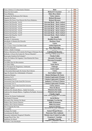 F                                                              B
í
  Física Atômica E Conhecimento Humano
                                                               o
                                                                               Bohr                     I04
F                                                              R
i
  Fisica Em Seis Lições
                                                               i
                                                                       Richard P. Feynman           2   I04
F                                                              D
í
  Física Moderna
                                                               u
                                                                        Dulce Braz Júnior               I04
F                                                              V
o
  Formação De Professores De Ciências
                                                               á
                                                                          Vários Autores                I04
G                                                              R
i
  Gigantes Da Física
                                                               i
                                                                         Richard Brennan                I04
G                                                              R
i
  Gigantes Da Física Uma Historia Da Fisica Moderna..
                                                               i
                                                                         Richard Brennen                I04
H                                                              G
i
  História Da Filosofia Vol 01
                                                               i
                                                                  Giovanni Reale - Dario Antiseri       I04
H                                                              G
i
  História Da Filosofia Vol 02
                                                               i
                                                                  Giovanni Reale - Dario Antiseri       I04
H                                                              G
i
  História Da Filosofia Vol 03
                                                               i
                                                                  Giovanni Reale - Dario Antiseri       I04
H                                                              G
i
  História Da Filosofia Vol 04
                                                               i
                                                                  Giovanni Reale - Dario Antiseri       I04
H                                                              G
i
  História Da Filosofia Vol 05
                                                               i
                                                                  Giovanni Reale - Dario Antiseri       I04
H                                                              G
i
  História Da Filosofia Vol 06
                                                               i
                                                                  Giovanni Reale - Dario Antiseri       I04
H                                                              G
i
  História Da Filosofia Vol 07
                                                               i
                                                                  Giovanni Reale - Dario Antiseri       I04
I                                                              U
m
  Imagens Da Física
                                                               g
                                                                            Ugo Amaldi                  I04
I                                                              R
n
  Iniciação À Astronomia
                                                               o
                                                                       Ronildo Póvoa Faria              I04
I                                                              M
n
  Introdução A História Da Filosofia
                                                               a
                                                                          Marilena Chaui                I04
L                                                              V
u
  Luz E Cores
                                                               á
                                                                              Vários                    I04
L                                                              A
u
  Luz E Cores- Fisica Um Outro Lado
                                                               n
                                                                        Aníbal Figueiredo               I04
N                                                              R
i
  Nietzche Educador                                                      Rosa Maria Dias
                                                               o Bp - Vera Lúcia Duarte De
                                                                                                        I04
O                                                              B
z
  Ozônio: Aliado E Inimigo                                     C
                                                               P              Novais
                                                                                                        I04
Práticas Alternativas de controle de De Pragas E DoençasAgricultura Coletânea De Receitas
  Práticas Alternativas De Controle pragas e Doenças na Na Agricultura
                                                               o                                        I04
R                                                              A Antonio Joaquim Severino E
e
  Reflexão: A Favor Ou Contra Os "Novos Filósofos"
                                                               n          Moacir Gadotti
                                                                                                        I04
R                                                              C
e
  Renovação Genética Ou Extinção?
                                                               l
                                                                          Cleofas Uchôa                 I04
S                                                              A
o
  Sobre Os Ombros De Gigantes, Uma História De Física
                                                               l
                                                                       Alexandre Cherman                I04
S                                                              F
o
  Sociologia
                                                               l
                                                                       Florestan Fernandesi             I04
U                                                              V
m
  Um Olhar Para Os Movimentos
                                                               á
                                                                              Vários                    I04
U                                                              S
m
  Um Outro Olhar
                                                               o
                                                                           Sonia Maria                  I04
V                                                              E
e
  Ver-Percepção Do Diagnóstico Ambiental
                                                               m
                                                                             Embrapa                    I04
A                                                              L
E
  A Escola Sustentável
                                                               u
                                                                           Lucia Legan                  I05
A                                                              V
N
  A Necessária Renovação Do Ensino Das Ciências
                                                               á
                                                                              Vários                    I05
Á                                                              J
g
  Água No Século Xxi, Enfrentando A Escassez
                                                               o
                                                                       José Galizia Tundisi             I05
A                                                              R
n
  Anatomia Humana
                                                               o
                                                                    Romeu Rodrigues De Souza            I05
A                                                              c
n
  Antártica Vol 9
                                                               o
                                                                  Coleção Explorando O Ensino       2   I05
A                                                              c
s
  Astronáutica Vol 12
                                                               o
                                                                  Coleção Explorando O Ensino       2   I05
A                                                              A
s
  Astronomia Uma Visão Geral Do Universo
                                                               m
                                                                   Amâncio C.S.Friaca E Outros          I05
A                                                              c
s
  Astronomia Vol 11
                                                               o
                                                                  Coleção Explorando O Ensino       2   I05
A                                                              V
s
  Astronomia, Uma Visão Geral Do Universo
                                                               á
                                                                          Vários Autores                I05
B                                                              P
i
  Biologia Vegetal
                                                               e
                                                                          Peter H. Raven                I05
Cadernos de Atenção Básica - Saúde naNa Escola
  Cadernos De Atenção Básica - Saúde escola                            Ministério Da Saúde
                                                     Ministério da Saúde                                I05
Cadernos de Atenção Básica - Vigilância naNa Saúde: Ministério da Saúde
  Cadernos De Atenção Básica - Vigilância saúde: Zoonoses
                                                      Zoonoses         Ministério Da Saúde              I05
C                                                              C
i
  Ciencias                                                                Claudio Angelo
                                                               l Anna Maria Pessoa De Carvalho/
                                                                                                        I05
C                                                              A
i
  Ciências No Ensino Fundamental
                                                               n             E Vários
                                                                                                        I05
D                                                              K
e
  Decifrando O Genoma
                                                               e
                                                                           Kevin Davies                 I05
D                                                              R
i
  Dicionário Dos Animais Do Brasil
                                                               o
                                                                      Rodolpho Von Ihering              I05
D                                                              H
i
  Didática Das Ciencias Naturais
                                                               i
                                                                         Hilda Weissmann                I05
D                                                              H
i
  Didático Das Ciências Naturais
                                                               i
                                                                         Hilda Werssman                 I05
D                                                              J
N
  Dna O Segredo Da Vida                                                  James D. Watson
                                                               a Secretaria Do Meio Ambiente -
                                                                                                        I05
E                                                              S
c
  Ecocidadão
                                                               e                See
                                                                                                        I05
E                                                              S
c
  Ecologia Da Cidade
                                                               a
                                                                      Samuel Murgel Branco          3   I05
E                                                              P
c
  Ecossistemas Do Brasil
                                                               a
                                                                    Panorama Meio Ambiente              I05
E                                                              M
d
  Educação Ambiental, Pesquisa E Desafios
                                                               i
                                                                  Michele Sato E Isabel Carvalho        I05
E                                                              F
n
  Energia Para O Sec. Xxi
                                                               r
                                                                       Francisco C. Scarlato            I05
E                                                              R
p
  Epidemias No Brasil                                                   Rodolpho Telarolli
                                                               o Stephen C. Stearms E Rolf F.
                                                                                                    2   I05
E                                                              S
v
  Evolução, Uma Introdução
                                                               t             Hoekstra
                                                                                                        I05
 