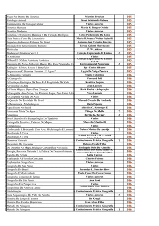 F                                                             M
i
  Fique Por Dentro Da Genética
                                                              a
                                                                         Martins Brockes               I05
F                                                             K
i
  Fisiologia Animal
                                                              n
                                                                     Knut Schdmidt-Nielsen             I05
F                                                             V
u
  Fundamentos Da Biologia Celular
                                                              á
                                                                          Vários Autores               I05
G                                                             M
e
  Genética Humana
                                                              a
                                                                     Maria R. Borges Osório            I05
G                                                             V
e
  Genética Moderna
                                                              á
                                                                          Vários Autores               I05
G                                                             C
e
  Genética, O Estudo Da Herança E Da Variação Biológica
                                                              e
                                                                   Celso Piedemonte De Lima            I05
G                                                             M
u
  Guia Pratico:Curso De Laboratório
                                                              a
                                                                Maria H.Soarez/Walter Spinelli         I05
I                                                             A
m
  Impactos Ambientais Urbanos No Brasil
                                                              n
                                                                 Antonio José Teixeira Guerra          I05
I                                                             T
n
  Iniciação Em Sensoriamento Remoto
                                                              e
                                                                    Teresa Galotti Florenzano          I05
M                                                             P
o
  Moléculas
                                                              .
                                                                           P. W. Atkins                I05
M                                                             c
u
  Mudanças Climáticas Vol 13
                                                              o
                                                                 Coleção Explorando O Ensino       2   I05
O                                                             V
A
  O Ambiente                                                                   Vários
                                                              á Coleção Explorando O Ensino
                                                                                                       I05
O                                                             c
B
  O Brasil E O Meio Ambiente Antártico
                                                              o                Vol 10
                                                                                                       I05
P                                                             E
a
  Panorama Do Meio Ambiente, Bacias Dos Rios Piracicaba, CapivariEnvironmental Panorama
                                                              n
                                                                     E Jundiaí                     2   I05
R                                                             B
a
  Radiação - Efeitos, Riscos E Benefícios
                                                              P
                                                                        Bp - Emico Okumo               I05
S                                                             L
e
  Sequeniaram O Genoma Humano... E Agora?
                                                              y
                                                                     Lygia De Veiga Pereira            I05
A                                                             M
a
  A Atmosfera Terrestre
                                                              a
                                                                         Mario Tolentino               I06
A                                                             F
C
  A Cartografia
                                                              e
                                                                           Fernand Joli                I06
A                                                             k
e
  A Evoluçao Geológica Da Terra E A Fragilidade Da Vida
                                                              e
                                                                          Kenitiro Suguio              I06
A                                                             J
f
  A Filosofia Da Arte
                                                              e
                                                                           Jean Lacoste                I06
A                                                             R
f
  A Flauta Mágica, Ópera Para Crianças
                                                              u
                                                                     Ruth Rocha - Adaptação            I06
A                                                             Y
G
  A Geografia - Isso Serve, Em Primeiro Lugar, Para Fazer A Guerra
                                                              v
                                                                           Yves Lacoste                I06
A                                                             V
G
  A Geografia Na Sala De Aula
                                                              á
                                                                               Vários                  I06
A                                                             M
Q
  A Questão Do Território No Brasil
                                                              a
                                                                  Manuel Correia De Andrade            I06
A                                                             D
r
  A Renascença - Michelangelo
                                                              a
                                                                           David Spence                I06
A                                                             A
g
  Agua Doces No Brasil
                                                              l
                                                                     Aldo Da C. Rebouças E             I06
A                                                             T
m
  Amazonas Pátria Da Água
                                                              h
                                                                         Thiago De Mello           2   I06
A                                                             B
m
  Amazônia
                                                              e
                                                                         Bertha K. Becker          2   I06
B                                                             v
r
  Brasil Questões Da Reorgnização Do Território
                                                              a
                                                                               Varios                  I06
C                                                             M
a
  Cartografia Temática: Caderno De Mapas
                                                              a
                                                                       Marcello Martinelli             I06
C                                                             V
l
  Climatologia
                                                              á
                                                                               Vários                  I06
C                                                             N
o
  Conhecendo E Brincando Com Arte, Michelangelo E Leonardo Da Vinci Mattar De Araújo
                                                              a
                                                                    Naiara                         2   I06
D                                                             V
e
  Decifrando A Terra                                                           Vários
                                                              á Wilson Teixeira - M Cristina
                                                                                                       I06
D                                                             W
e
  Decifrando A Terra
                                                              i            Mota Toledo
                                                                                                       I06
Desastres Naturais
  Desastres Naturais                           conhecimento prático Geografia Prático Geografia
                                                                Conhecimento                       2   I06
D                                                             R
i
  Dicionário De Cineastas
                                                              u
                                                                       Rubens Ewald Filho              I06
D                                                             R
o
  Do Desenho Ao Mapa, Iniciação Cartográfica Na Escola             Rosângela Doin De Almeida
                                                              o Lineu Belico Dos Reis; Eliane A.
                                                                                                       I06
E                                                             L
n
  Energia, Recursos Naturais E A Prática Do Desenvolvimento Sustentável
                                                              i Amaral Fadigas; Cláudio Elias
                                                                                                       I06
E                                                             K
s
  Espelho De Artista
                                                              a
                                                                           Katia Canton                I06
E                                                             C
x
  Explicando A Filosofia Com Arte
                                                              h
                                                                          Charles Feitosa              I06
E                                                             V
x
  Explorações Geográficas
                                                              á
                                                                          Vários Autores               I06
G                                                             V
e
  Geografia De São Paulo
                                                              á
                                                                               Vários                  I06
G                                                             J
e
  Geografia Do Brasil
                                                              u
                                                                    Jurandyr L. Sanches Ross           I06
G                                                             P
e
  Geografia E Modernidade
                                                              a
                                                                 Paulo Cesar Da Costa Gomes            I06
G                                                             V
e
  Geografia: Conceitos E Temas
                                                              á
                                                                          Vários Autores               I06
G                                                             A
e
  Geografias De São Paulo
                                                              n
                                                                             Ana Fani                  I06
G                                                             V
e
  Geografias Em Perspectiva
                                                              a
                                                                               Varios                  I06
G                                                             N Nelson Bacic Olic/ Beatriz
e
  Geopolítica Da América Latina
                                                              e               Canepa
                                                                                                       I06
Globalização
  Globalização                                 conhecimento prático Geografia Prático Geografia
                                                                Conhecimento                           I06
G                                                             V
u
  Guia Arqueológico Do Vale Do Paraíba
                                                              á
                                                                          Vários Autores           2   I06
H                                                             I
i
  História De Lenços E Ventos
                                                              l
                                                                             Ilo Krugli                I06
H                                                             I
i
  História Dos Estados Brasileiros
                                                              v
                                                                         Ivan Alves Filho              I06
Método de paisagem
  Método De Paisagem                           conhecimento prático Geografia Prático Geografia
                                                                Conhecimento                           I06
Método de paisagem
  Método De Paisagem                           conhecimento prático Geografia Prático Geografia
                                                                Conhecimento                       2   I06
 