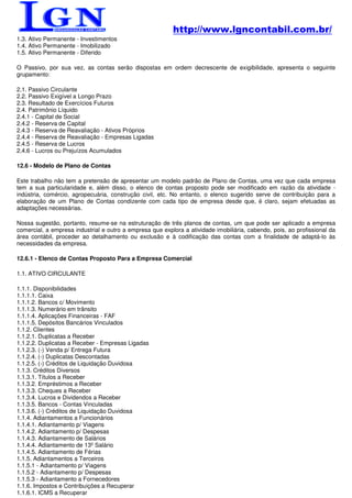http://www.lgncontabil.com.br/
1.3. Ativo Permanente - Investimentos
1.4. Ativo Permanente - Imobilizado
1.5. Ativo Permanente - Diferido

O Passivo, por sua vez, as contas serão dispostas em ordem decrescente de exigibilidade, apresenta o seguinte
grupamento:

2.1. Passivo Circulante
2.2. Passivo Exigível a Longo Prazo
2.3. Resultado de Exercícios Futuros
2.4. Patrimônio Líquido
2.4.1 - Capital de Social
2.4.2 - Reserva de Capital
2.4.3 - Reserva de Reavaliação - Ativos Próprios
2.4.4 - Reserva de Reavaliação - Empresas Ligadas
2.4.5 - Reserva de Lucros
2.4.6 - Lucros ou Prejuízos Acumulados

12.6 - Modelo de Plano de Contas

Este trabalho não tem a pretensão de apresentar um modelo padrão de Plano de Contas, uma vez que cada empresa
tem a sua particularidade e, além disso, o elenco de contas proposto pode ser modificado em razão da atividade -
indústria, comércio, agropecuária, construção civil, etc. No entanto, o elenco sugerido serve de contribuição para a
elaboração de um Plano de Contas condizente com cada tipo de empresa desde que, é claro, sejam efetuadas as
adaptações necessárias.

Nossa sugestão, portanto, resume-se na estruturação de três planos de contas, um que pode ser aplicado a empresa
comercial, a empresa industrial e outro a empresa que explora a atividade imobiliária, cabendo, pois, ao profissional da
área contábil, proceder ao detalhamento ou exclusão e à codificação das contas com a finalidade de adaptá-lo às
necessidades da empresa.

12.6.1 - Elenco de Contas Proposto Para a Empresa Comercial

1.1. ATIVO CIRCULANTE

1.1.1. Disponibilidades
1.1.1.1. Caixa
1.1.1.2. Bancos c/ Movimento
1.1.1.3. Numerário em trânsito
1.1.1.4. Aplicações Financeiras - FAF
1.1.1.5. Depósitos Bancários Vinculados
1.1.2. Clientes
1.1.2.1. Duplicatas a Receber
1.1.2.2. Duplicatas a Receber - Empresas Ligadas
1.1.2.3. (-) Venda p/ Entrega Futura
1.1.2.4. (-) Duplicatas Descontadas
1.1.2.5. (-) Créditos de Liquidação Duvidosa
1.1.3. Créditos Diversos
1.1.3.1. Títulos a Receber
1.1.3.2. Empréstimos a Receber
1.1.3.3. Cheques a Receber
1.1.3.4. Lucros e Dividendos a Receber
1.1.3.5. Bancos - Contas Vinculadas
1.1.3.6. (-) Créditos de Liquidação Duvidosa
1.1.4. Adiantamentos a Funcionários
1.1.4.1. Adiantamento p/ Viagens
1.1.4.2. Adiantamento p/ Despesas
1.1.4.3. Adiantamento de Salários
1.1.4.4. Adiantamento de 13º Salário
1.1.4.5. Adiantamento de Férias
1.1.5. Adiantamentos a Terceiros
1.1.5.1 - Adiantamento p/ Viagens
1.1.5.2 - Adiantamento p/ Despesas
1.1.5.3 - Adiantamento a Fornecedores
1.1.6. Impostos e Contribuições a Recuperar
1.1.6.1. ICMS a Recuperar
 