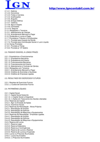 http://www.lgncontabil.com.br/
2.1.4.1. Salários
2.1.4.2. Honorários
2.1.4.3. Fretes e Carretos
2.1.4.4. Gratificações
2.1.4.5. Aluguéis
2.1.4.6. Energia Elétrica
2.1.4.7. Telefone
2.1.4.8. Água e Esgoto
2.1.4.9. Comissões
2.1.4.10. Seguros
2.1.5. Obrigações c/ Terceiros
2.1.5.1. Adiantamento de Clientes
2.1.5.2. Arrendamento Mercantil a Pagar
2.1.6. Dividendos e Lucros a Pagar
2.1.7. Provisões p/ Tributos e Contribuições
2.1.7.1. Provisão para Imposto de Renda
2.1.7.2. Provisão para Contribuição Social s/ Lucro Líquido
2.1.8. Outras Provisões
2.1.8.1. Provisão p/ Férias
2.1.8.2. Provisão p/ 13º Salário

2.2. PASSIVO EXIGÍVEL A LONGO PRAZO

2.2.1. Empréstimos e Financiamentos
2.2.1.1. Empréstimos Bancários
2.2.1.2. Empréstimos do Exterior
2.2.1.3. Financiamentos Bancários
2.2.1.4. Financiamentos do Exterior
2.2.1.5. Adiantamento s/ Contrato de Câmbio
2.2.2. Obrigações com Terceiros
2.2.2.1. Arrendamento Mercantil a Pagar
2.2.2.2. Créditos de Acionistas e Quotistas
2.2.2.3. Créditos de Empresas Ligadas

2.3. RESULTADO DE EXERCÍCIOS FUTUROS

2.3.1. Receitas de Exercícios Futuros
2.3.2. (-) Custos de Exercícios Futuros

2.4. PATRIMÔNIO LÍQUIDO

2.4.1. Capital Social
2.4.1.1. Capital Social Subscrito
2.4.1.2. (-) Capital Social a Integralizar
2.4.1.3. (-) Ações em Tesouraria e/ou Quotas Liberadas
2.4.2. Reservas de Capital
2.4.2.1. Ágio na Emissão de Ações
2.4.2.2. Incentivos Fiscais
2.4.3. Reservas de Reavaliação - Ativos Próprios
2.4.3.1. Reavaliação de Imóveis
2.4.3.2. Reavaliação de Edifícios
2.4.3.3. Reavaliação de Máquinas e Equipamentos
2.4.4. Reservas de Reavaliação - Empresas Ligadas
2.4.4.1. Reavaliação de Imóveis
2.4.4.2. Reavaliação de Edifícios
2.4.4.3. Reavaliação de Máquinas e Equipamentos
2.4.5. Reserva de Lucros
2.4.5.1. Reserva Legal
2.4.5.2. Reserva Estatutária
2.4.5.3. Reserva p/ Contingências
2.4.5.4. Reserva de Lucros a Realizar
2.4.5.5. Reserva de Lucros p/ Expansão
2.4.6. Lucros ou Prejuízos Acumulados
2.4.6.1. Lucros Acumulados
2.4.6.2. (-) Prejuízos Acumulados
 